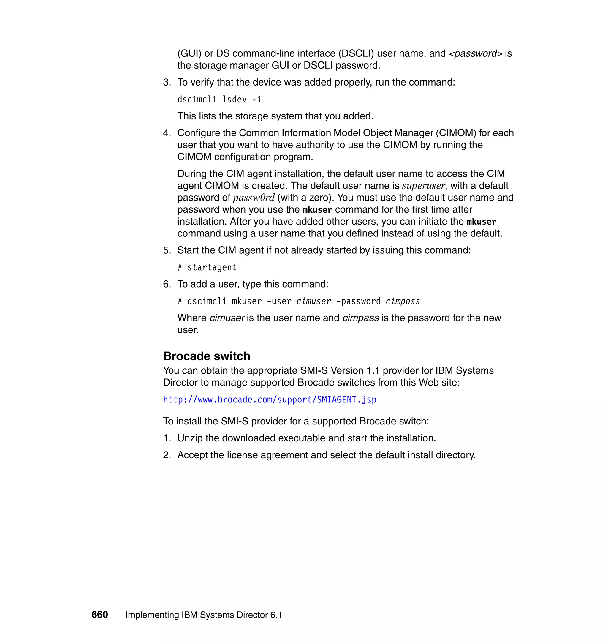 660 Implementing IBM Systems Director 6.1
(GUI) or DS command-line interface (DSCLI) user name, and <password> is
the storage manager GUI or DSCLI password.
3. To verify that the device was added properly, run the command:
dscimcli lsdev -i
This lists the storage system that you added.
4. Configure the Common Information Model Object Manager (CIMOM) for each
user that you want to have authority to use the CIMOM by running the
CIMOM configuration program.
During the CIM agent installation, the default user name to access the CIM
agent CIMOM is created. The default user name is superuser, with a default
password of passw0rd (with a zero). You must use the default user name and
password when you use the mkuser command for the first time after
installation. After you have added other users, you can initiate the mkuser
command using a user name that you defined instead of using the default.
5. Start the CIM agent if not already started by issuing this command:
# startagent
6. To add a user, type this command:
# dscimcli mkuser -user cimuser -password cimpass
Where cimuser is the user name and cimpass is the password for the new
user.
Brocade switch
You can obtain the appropriate SMI-S Version 1.1 provider for IBM Systems
Director to manage supported Brocade switches from this Web site:
http://www.brocade.com/support/SMIAGENT.jsp
To install the SMI-S provider for a supported Brocade switch:
1. Unzip the downloaded executable and start the installation.
2. Accept the license agreement and select the default install directory.
 