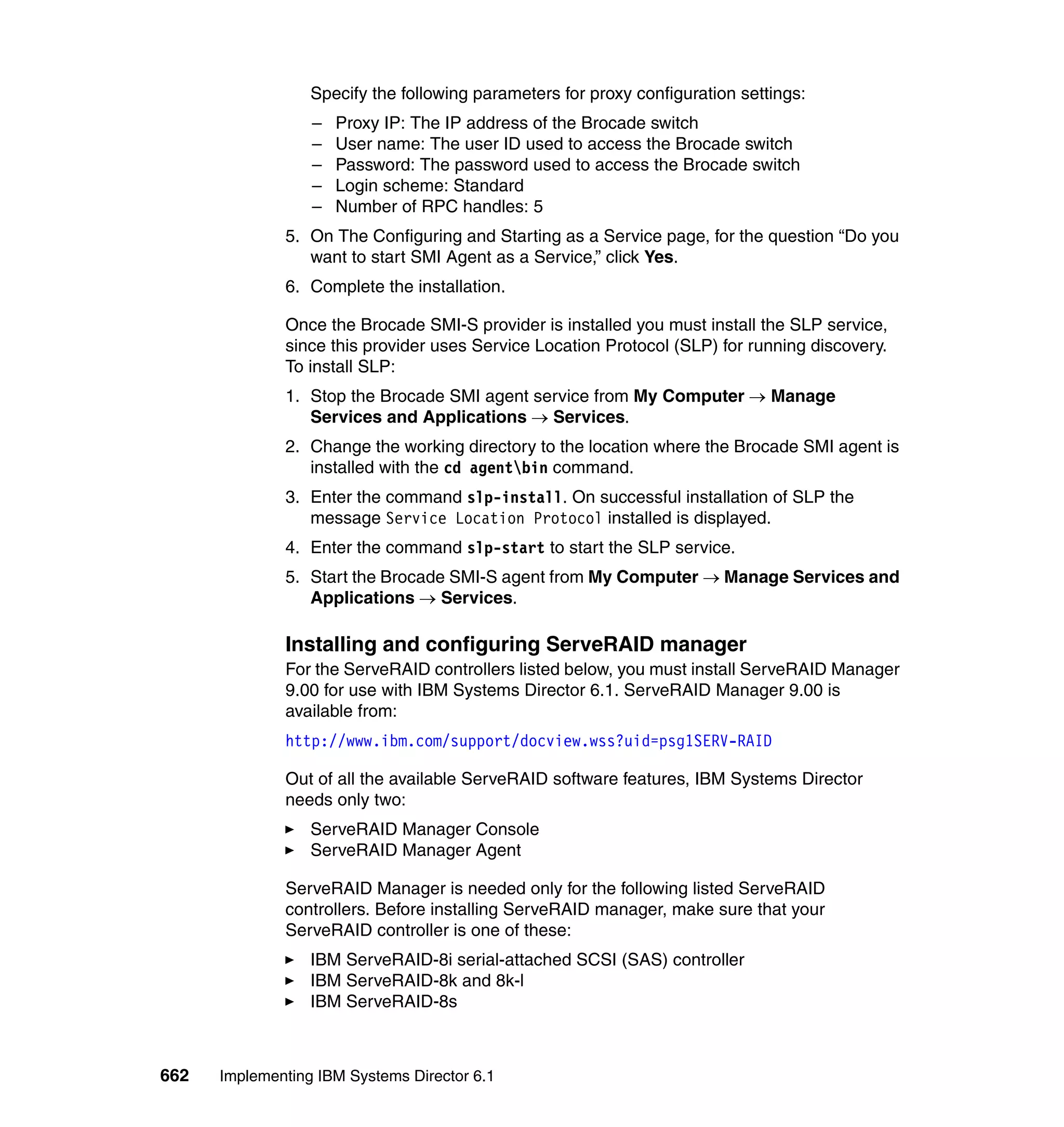 662 Implementing IBM Systems Director 6.1
Specify the following parameters for proxy configuration settings:
– Proxy IP: The IP address of the Brocade switch
– User name: The user ID used to access the Brocade switch
– Password: The password used to access the Brocade switch
– Login scheme: Standard
– Number of RPC handles: 5
5. On The Configuring and Starting as a Service page, for the question “Do you
want to start SMI Agent as a Service,” click Yes.
6. Complete the installation.
Once the Brocade SMI-S provider is installed you must install the SLP service,
since this provider uses Service Location Protocol (SLP) for running discovery.
To install SLP:
1. Stop the Brocade SMI agent service from My Computer → Manage
Services and Applications → Services.
2. Change the working directory to the location where the Brocade SMI agent is
installed with the cd agentbin command.
3. Enter the command slp-install. On successful installation of SLP the
message Service Location Protocol installed is displayed.
4. Enter the command slp-start to start the SLP service.
5. Start the Brocade SMI-S agent from My Computer → Manage Services and
Applications → Services.
Installing and configuring ServeRAID manager
For the ServeRAID controllers listed below, you must install ServeRAID Manager
9.00 for use with IBM Systems Director 6.1. ServeRAID Manager 9.00 is
available from:
http://www.ibm.com/support/docview.wss?uid=psg1SERV-RAID
Out of all the available ServeRAID software features, IBM Systems Director
needs only two:
ServeRAID Manager Console
ServeRAID Manager Agent
ServeRAID Manager is needed only for the following listed ServeRAID
controllers. Before installing ServeRAID manager, make sure that your
ServeRAID controller is one of these:
IBM ServeRAID-8i serial-attached SCSI (SAS) controller
IBM ServeRAID-8k and 8k-l
IBM ServeRAID-8s
 