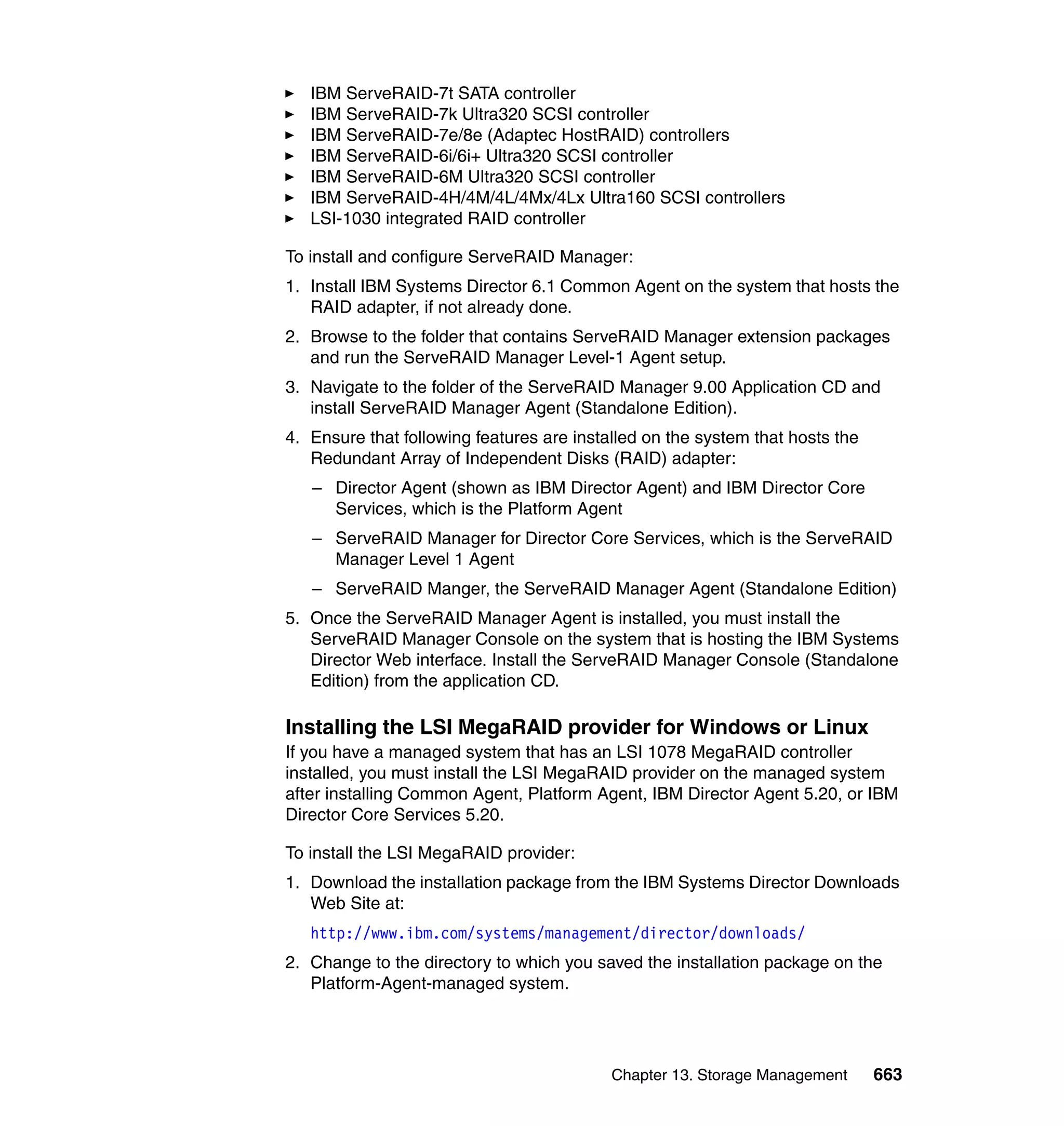 Chapter 13. Storage Management 663
IBM ServeRAID-7t SATA controller
IBM ServeRAID-7k Ultra320 SCSI controller
IBM ServeRAID-7e/8e (Adaptec HostRAID) controllers
IBM ServeRAID-6i/6i+ Ultra320 SCSI controller
IBM ServeRAID-6M Ultra320 SCSI controller
IBM ServeRAID-4H/4M/4L/4Mx/4Lx Ultra160 SCSI controllers
LSI-1030 integrated RAID controller
To install and configure ServeRAID Manager:
1. Install IBM Systems Director 6.1 Common Agent on the system that hosts the
RAID adapter, if not already done.
2. Browse to the folder that contains ServeRAID Manager extension packages
and run the ServeRAID Manager Level-1 Agent setup.
3. Navigate to the folder of the ServeRAID Manager 9.00 Application CD and
install ServeRAID Manager Agent (Standalone Edition).
4. Ensure that following features are installed on the system that hosts the
Redundant Array of Independent Disks (RAID) adapter:
– Director Agent (shown as IBM Director Agent) and IBM Director Core
Services, which is the Platform Agent
– ServeRAID Manager for Director Core Services, which is the ServeRAID
Manager Level 1 Agent
– ServeRAID Manger, the ServeRAID Manager Agent (Standalone Edition)
5. Once the ServeRAID Manager Agent is installed, you must install the
ServeRAID Manager Console on the system that is hosting the IBM Systems
Director Web interface. Install the ServeRAID Manager Console (Standalone
Edition) from the application CD.
Installing the LSI MegaRAID provider for Windows or Linux
If you have a managed system that has an LSI 1078 MegaRAID controller
installed, you must install the LSI MegaRAID provider on the managed system
after installing Common Agent, Platform Agent, IBM Director Agent 5.20, or IBM
Director Core Services 5.20.
To install the LSI MegaRAID provider:
1. Download the installation package from the IBM Systems Director Downloads
Web Site at:
http://www.ibm.com/systems/management/director/downloads/
2. Change to the directory to which you saved the installation package on the
Platform-Agent-managed system.
 