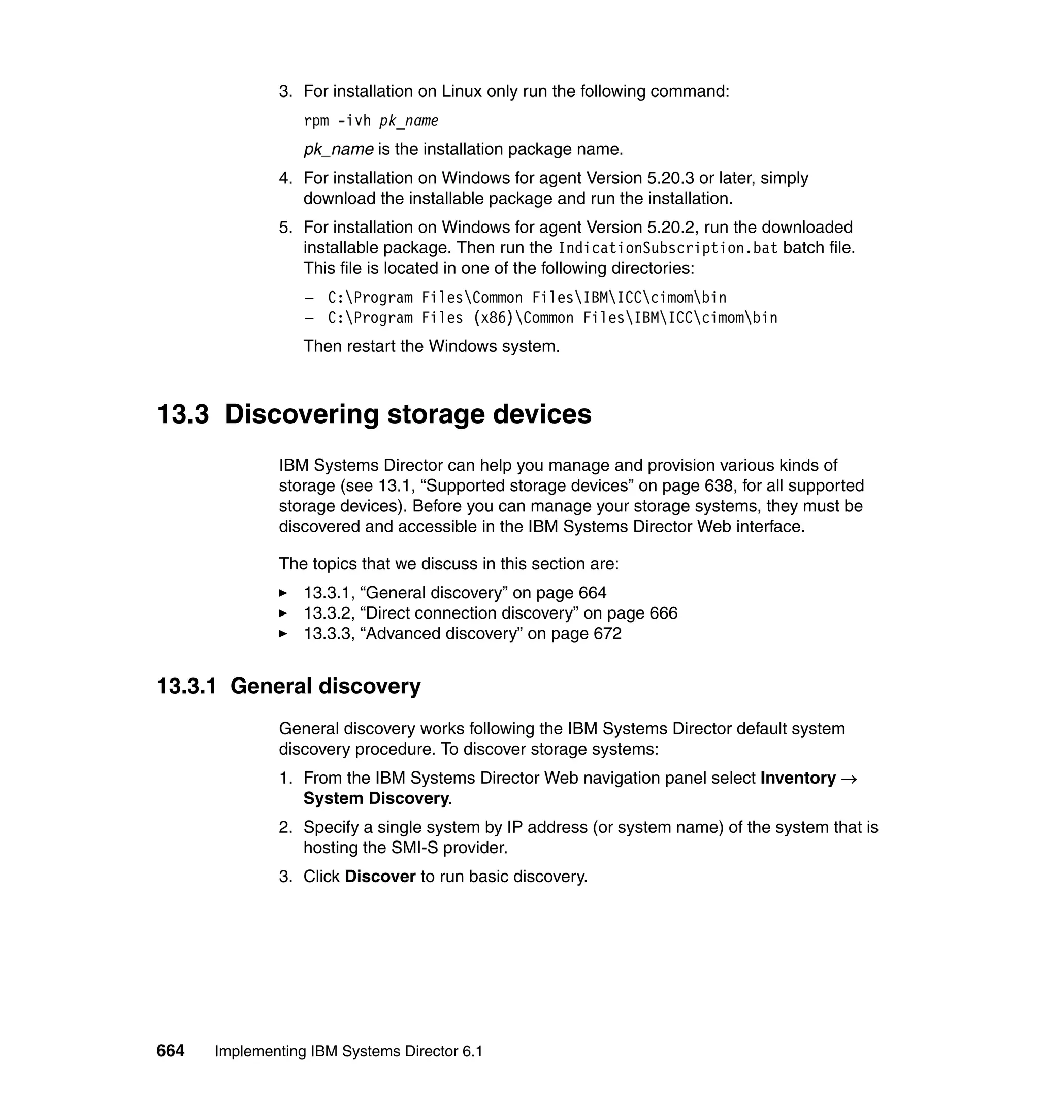 664 Implementing IBM Systems Director 6.1
3. For installation on Linux only run the following command:
rpm -ivh pk_name
pk_name is the installation package name.
4. For installation on Windows for agent Version 5.20.3 or later, simply
download the installable package and run the installation.
5. For installation on Windows for agent Version 5.20.2, run the downloaded
installable package. Then run the IndicationSubscription.bat batch file.
This file is located in one of the following directories:
– C:Program FilesCommon FilesIBMICCcimombin
– C:Program Files (x86)Common FilesIBMICCcimombin
Then restart the Windows system.
13.3 Discovering storage devices
IBM Systems Director can help you manage and provision various kinds of
storage (see 13.1, “Supported storage devices” on page 638, for all supported
storage devices). Before you can manage your storage systems, they must be
discovered and accessible in the IBM Systems Director Web interface.
The topics that we discuss in this section are:
13.3.1, “General discovery” on page 664
13.3.2, “Direct connection discovery” on page 666
13.3.3, “Advanced discovery” on page 672
13.3.1 General discovery
General discovery works following the IBM Systems Director default system
discovery procedure. To discover storage systems:
1. From the IBM Systems Director Web navigation panel select Inventory →
System Discovery.
2. Specify a single system by IP address (or system name) of the system that is
hosting the SMI-S provider.
3. Click Discover to run basic discovery.
 