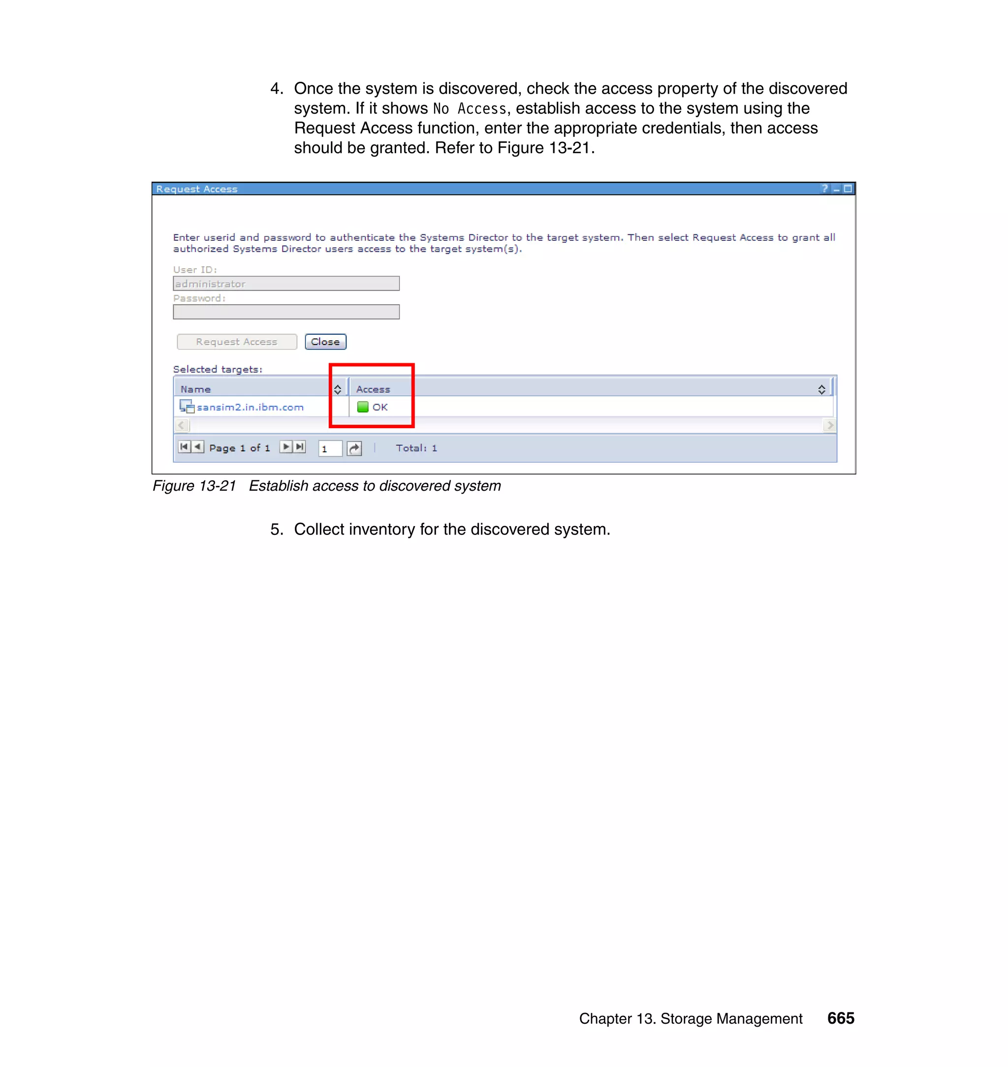 Chapter 13. Storage Management 665
4. Once the system is discovered, check the access property of the discovered
system. If it shows No Access, establish access to the system using the
Request Access function, enter the appropriate credentials, then access
should be granted. Refer to Figure 13-21.
Figure 13-21 Establish access to discovered system
5. Collect inventory for the discovered system.
 