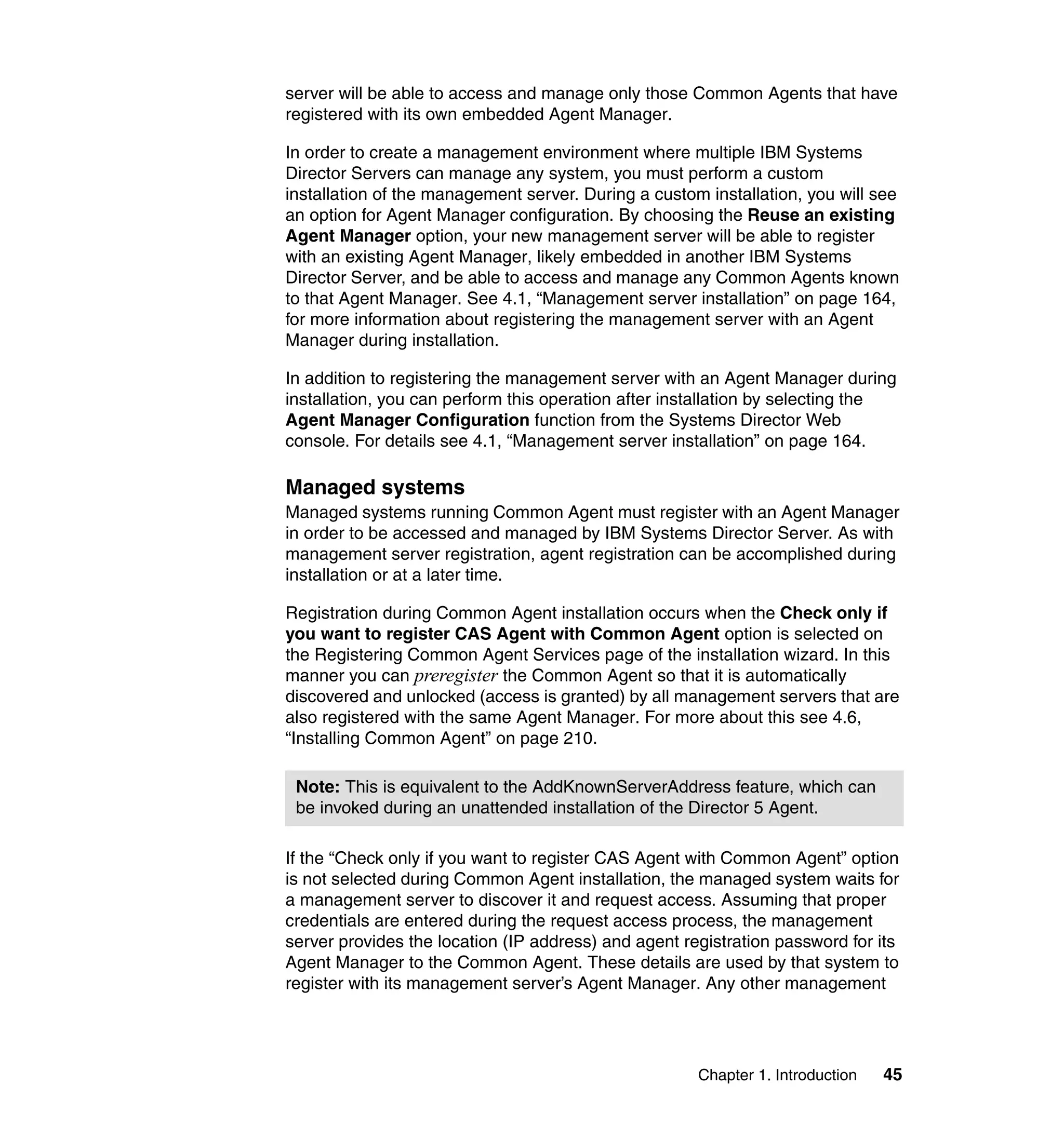 Chapter 1. Introduction 45
server will be able to access and manage only those Common Agents that have
registered with its own embedded Agent Manager.
In order to create a management environment where multiple IBM Systems
Director Servers can manage any system, you must perform a custom
installation of the management server. During a custom installation, you will see
an option for Agent Manager configuration. By choosing the Reuse an existing
Agent Manager option, your new management server will be able to register
with an existing Agent Manager, likely embedded in another IBM Systems
Director Server, and be able to access and manage any Common Agents known
to that Agent Manager. See 4.1, “Management server installation” on page 164,
for more information about registering the management server with an Agent
Manager during installation.
In addition to registering the management server with an Agent Manager during
installation, you can perform this operation after installation by selecting the
Agent Manager Configuration function from the Systems Director Web
console. For details see 4.1, “Management server installation” on page 164.
Managed systems
Managed systems running Common Agent must register with an Agent Manager
in order to be accessed and managed by IBM Systems Director Server. As with
management server registration, agent registration can be accomplished during
installation or at a later time.
Registration during Common Agent installation occurs when the Check only if
you want to register CAS Agent with Common Agent option is selected on
the Registering Common Agent Services page of the installation wizard. In this
manner you can preregister the Common Agent so that it is automatically
discovered and unlocked (access is granted) by all management servers that are
also registered with the same Agent Manager. For more about this see 4.6,
“Installing Common Agent” on page 210.
If the “Check only if you want to register CAS Agent with Common Agent” option
is not selected during Common Agent installation, the managed system waits for
a management server to discover it and request access. Assuming that proper
credentials are entered during the request access process, the management
server provides the location (IP address) and agent registration password for its
Agent Manager to the Common Agent. These details are used by that system to
register with its management server’s Agent Manager. Any other management
Note: This is equivalent to the AddKnownServerAddress feature, which can
be invoked during an unattended installation of the Director 5 Agent.
 