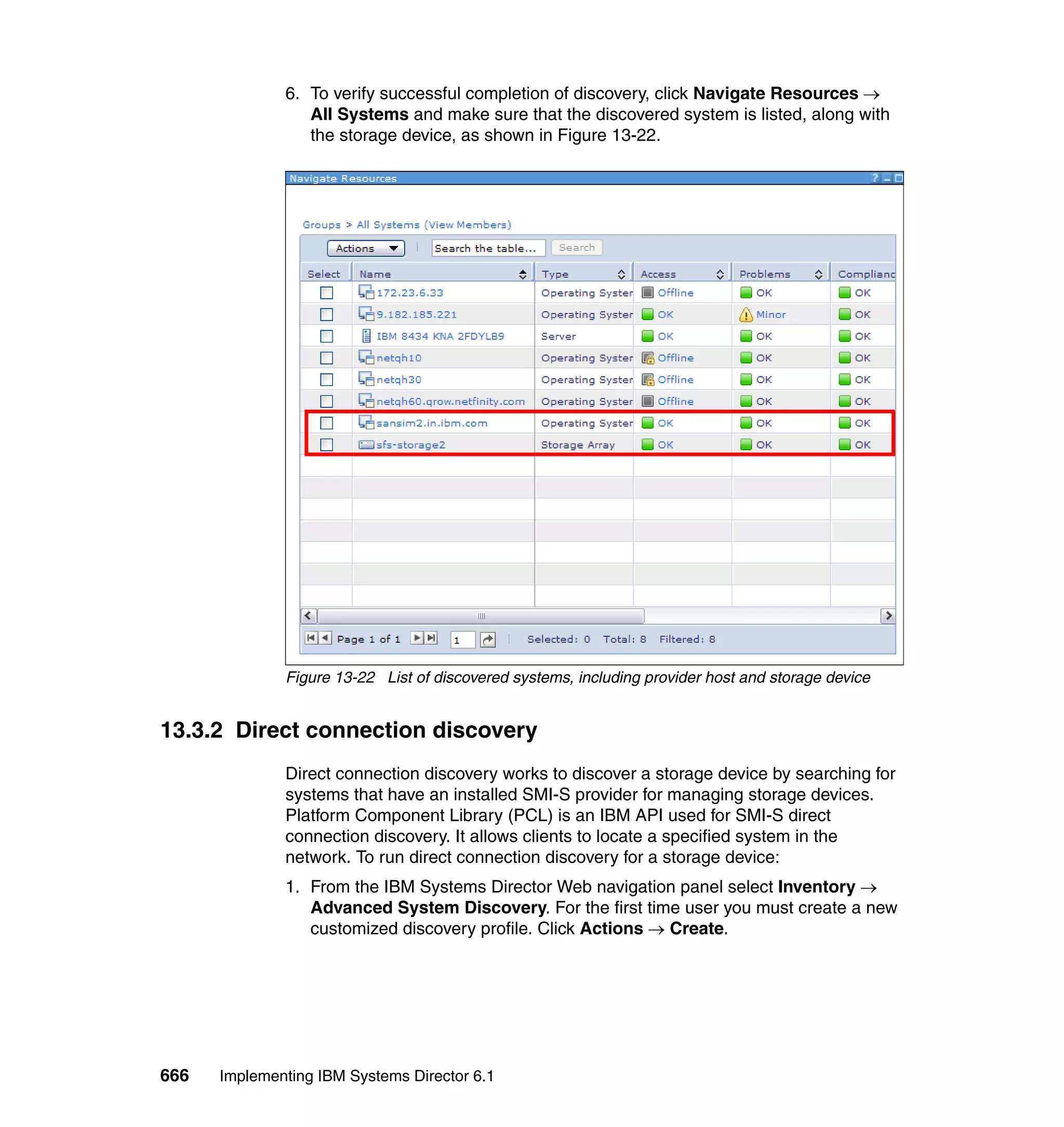 666 Implementing IBM Systems Director 6.1
6. To verify successful completion of discovery, click Navigate Resources →
All Systems and make sure that the discovered system is listed, along with
the storage device, as shown in Figure 13-22.
Figure 13-22 List of discovered systems, including provider host and storage device
13.3.2 Direct connection discovery
Direct connection discovery works to discover a storage device by searching for
systems that have an installed SMI-S provider for managing storage devices.
Platform Component Library (PCL) is an IBM API used for SMI-S direct
connection discovery. It allows clients to locate a specified system in the
network. To run direct connection discovery for a storage device:
1. From the IBM Systems Director Web navigation panel select Inventory →
Advanced System Discovery. For the first time user you must create a new
customized discovery profile. Click Actions → Create.
 