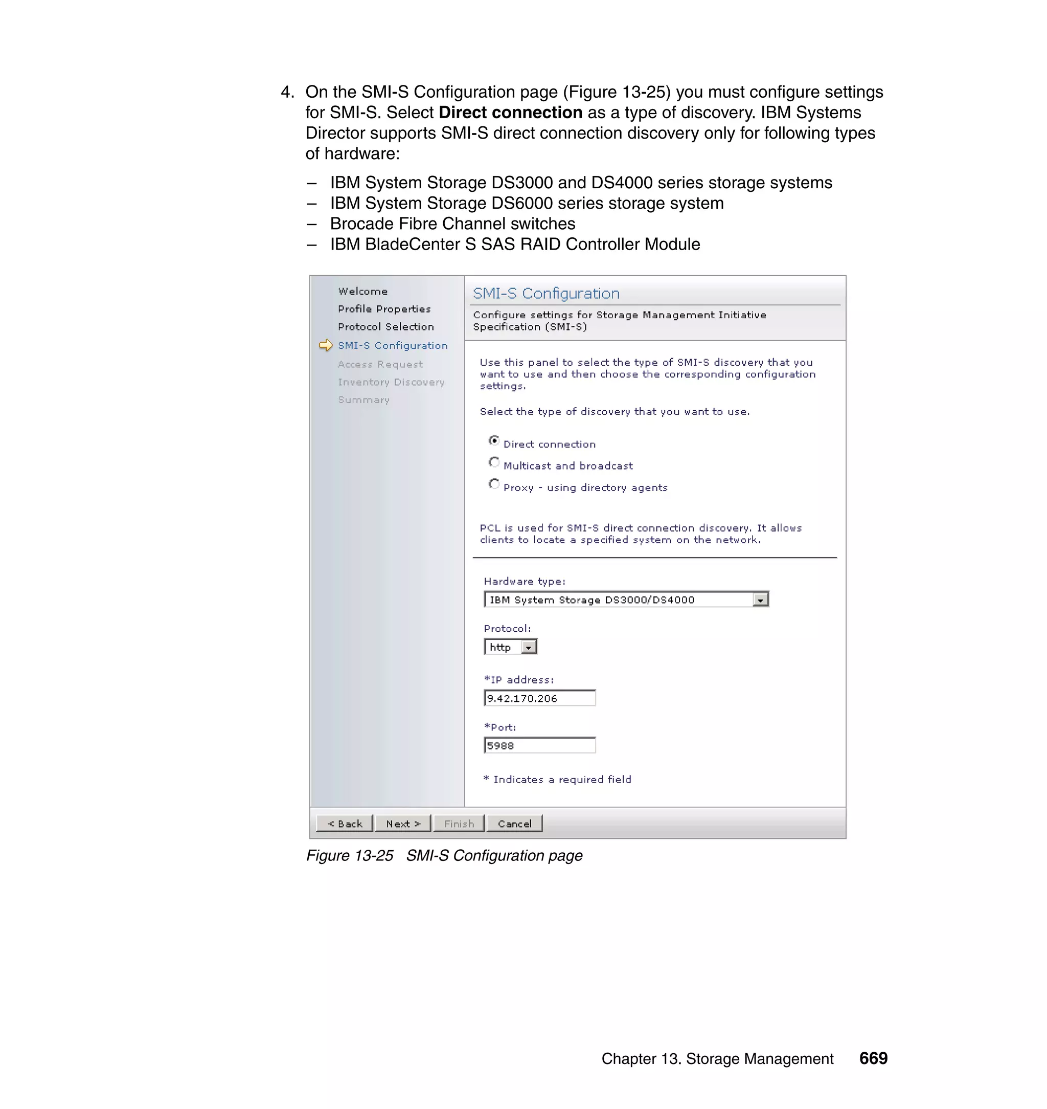 Chapter 13. Storage Management 669
4. On the SMI-S Configuration page (Figure 13-25) you must configure settings
for SMI-S. Select Direct connection as a type of discovery. IBM Systems
Director supports SMI-S direct connection discovery only for following types
of hardware:
– IBM System Storage DS3000 and DS4000 series storage systems
– IBM System Storage DS6000 series storage system
– Brocade Fibre Channel switches
– IBM BladeCenter S SAS RAID Controller Module
Figure 13-25 SMI-S Configuration page
 