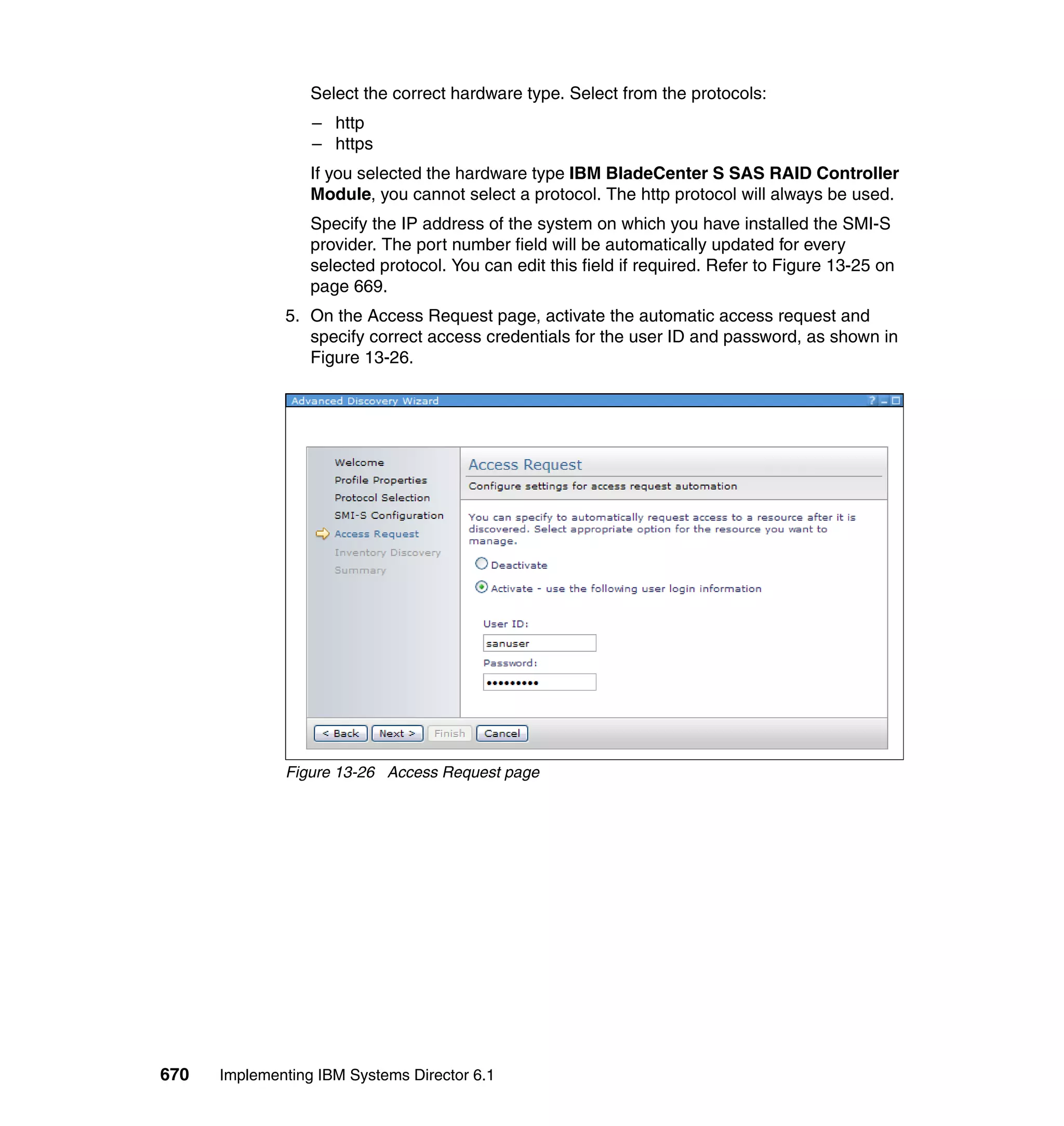 670 Implementing IBM Systems Director 6.1
Select the correct hardware type. Select from the protocols:
– http
– https
If you selected the hardware type IBM BladeCenter S SAS RAID Controller
Module, you cannot select a protocol. The http protocol will always be used.
Specify the IP address of the system on which you have installed the SMI-S
provider. The port number field will be automatically updated for every
selected protocol. You can edit this field if required. Refer to Figure 13-25 on
page 669.
5. On the Access Request page, activate the automatic access request and
specify correct access credentials for the user ID and password, as shown in
Figure 13-26.
Figure 13-26 Access Request page
 