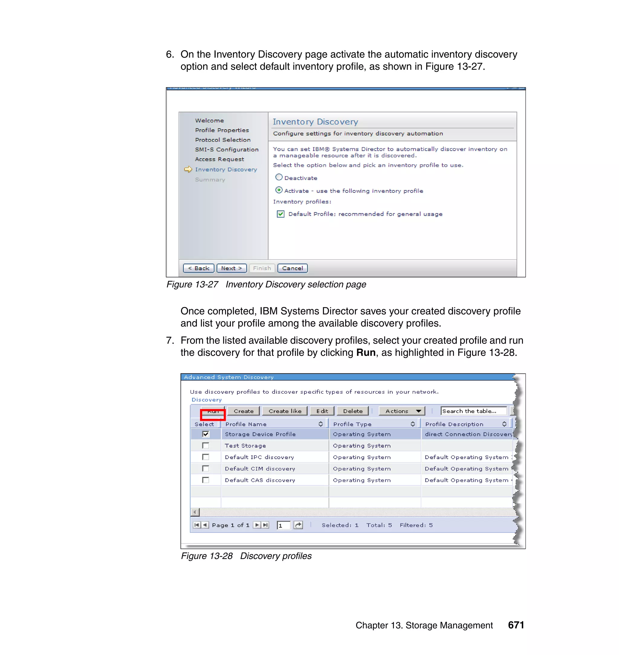 Chapter 13. Storage Management 671
6. On the Inventory Discovery page activate the automatic inventory discovery
option and select default inventory profile, as shown in Figure 13-27.
Figure 13-27 Inventory Discovery selection page
Once completed, IBM Systems Director saves your created discovery profile
and list your profile among the available discovery profiles.
7. From the listed available discovery profiles, select your created profile and run
the discovery for that profile by clicking Run, as highlighted in Figure 13-28.
Figure 13-28 Discovery profiles
 