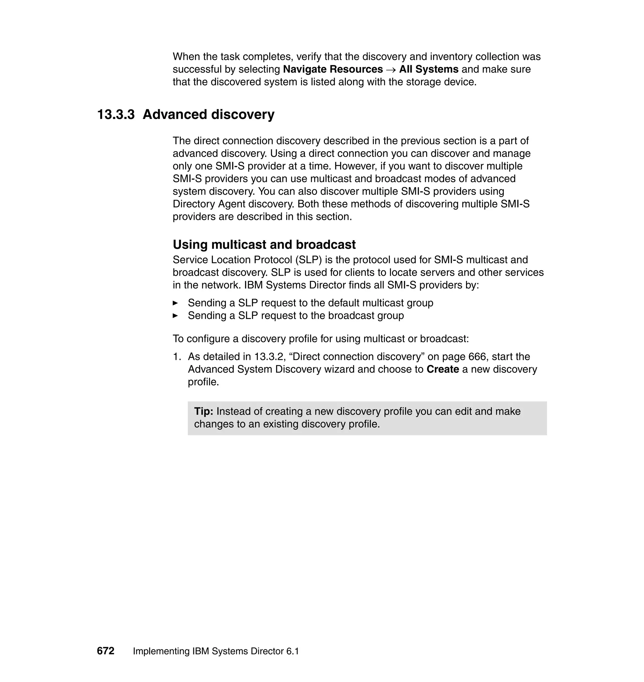 672 Implementing IBM Systems Director 6.1
When the task completes, verify that the discovery and inventory collection was
successful by selecting Navigate Resources → All Systems and make sure
that the discovered system is listed along with the storage device.
13.3.3 Advanced discovery
The direct connection discovery described in the previous section is a part of
advanced discovery. Using a direct connection you can discover and manage
only one SMI-S provider at a time. However, if you want to discover multiple
SMI-S providers you can use multicast and broadcast modes of advanced
system discovery. You can also discover multiple SMI-S providers using
Directory Agent discovery. Both these methods of discovering multiple SMI-S
providers are described in this section.
Using multicast and broadcast
Service Location Protocol (SLP) is the protocol used for SMI-S multicast and
broadcast discovery. SLP is used for clients to locate servers and other services
in the network. IBM Systems Director finds all SMI-S providers by:
Sending a SLP request to the default multicast group
Sending a SLP request to the broadcast group
To configure a discovery profile for using multicast or broadcast:
1. As detailed in 13.3.2, “Direct connection discovery” on page 666, start the
Advanced System Discovery wizard and choose to Create a new discovery
profile.
Tip: Instead of creating a new discovery profile you can edit and make
changes to an existing discovery profile.
 