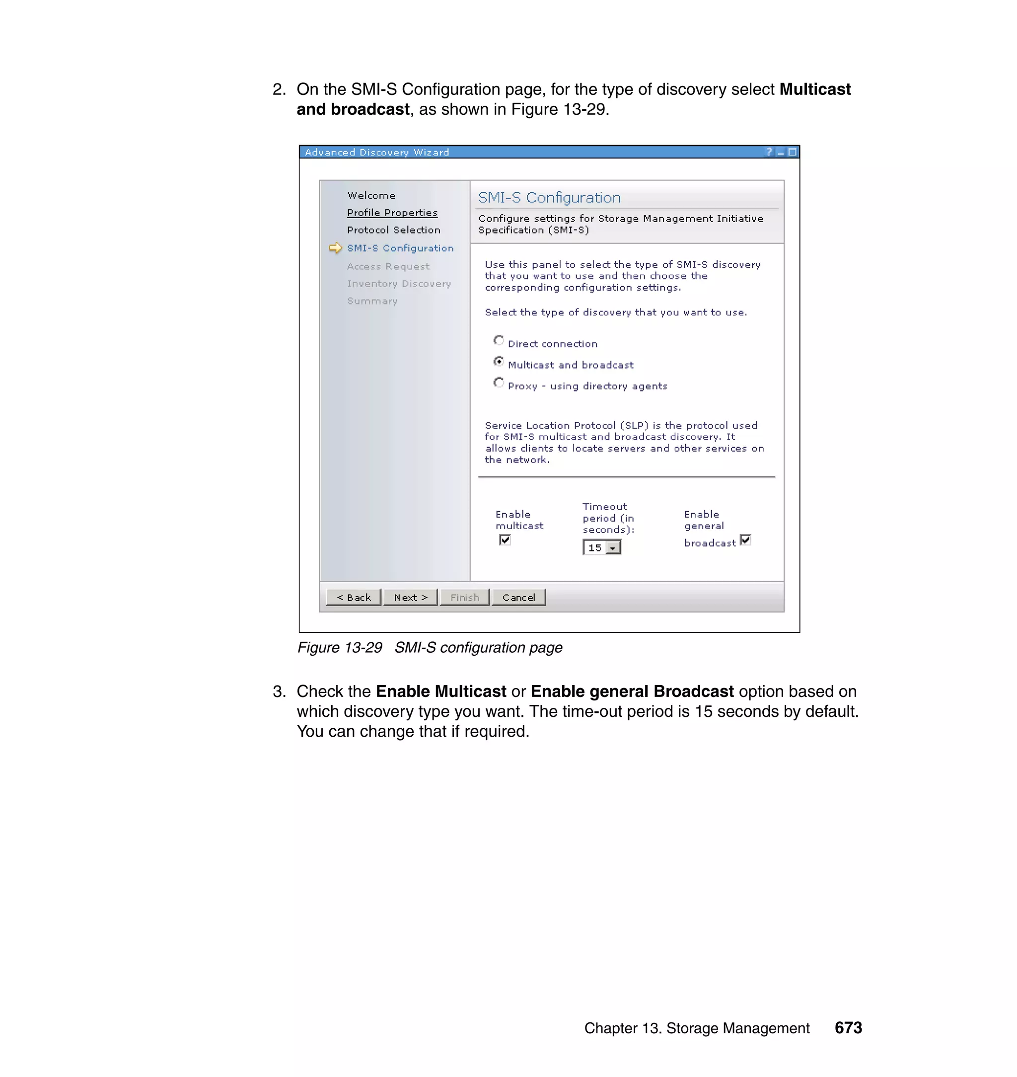Chapter 13. Storage Management 673
2. On the SMI-S Configuration page, for the type of discovery select Multicast
and broadcast, as shown in Figure 13-29.
Figure 13-29 SMI-S configuration page
3. Check the Enable Multicast or Enable general Broadcast option based on
which discovery type you want. The time-out period is 15 seconds by default.
You can change that if required.
 
