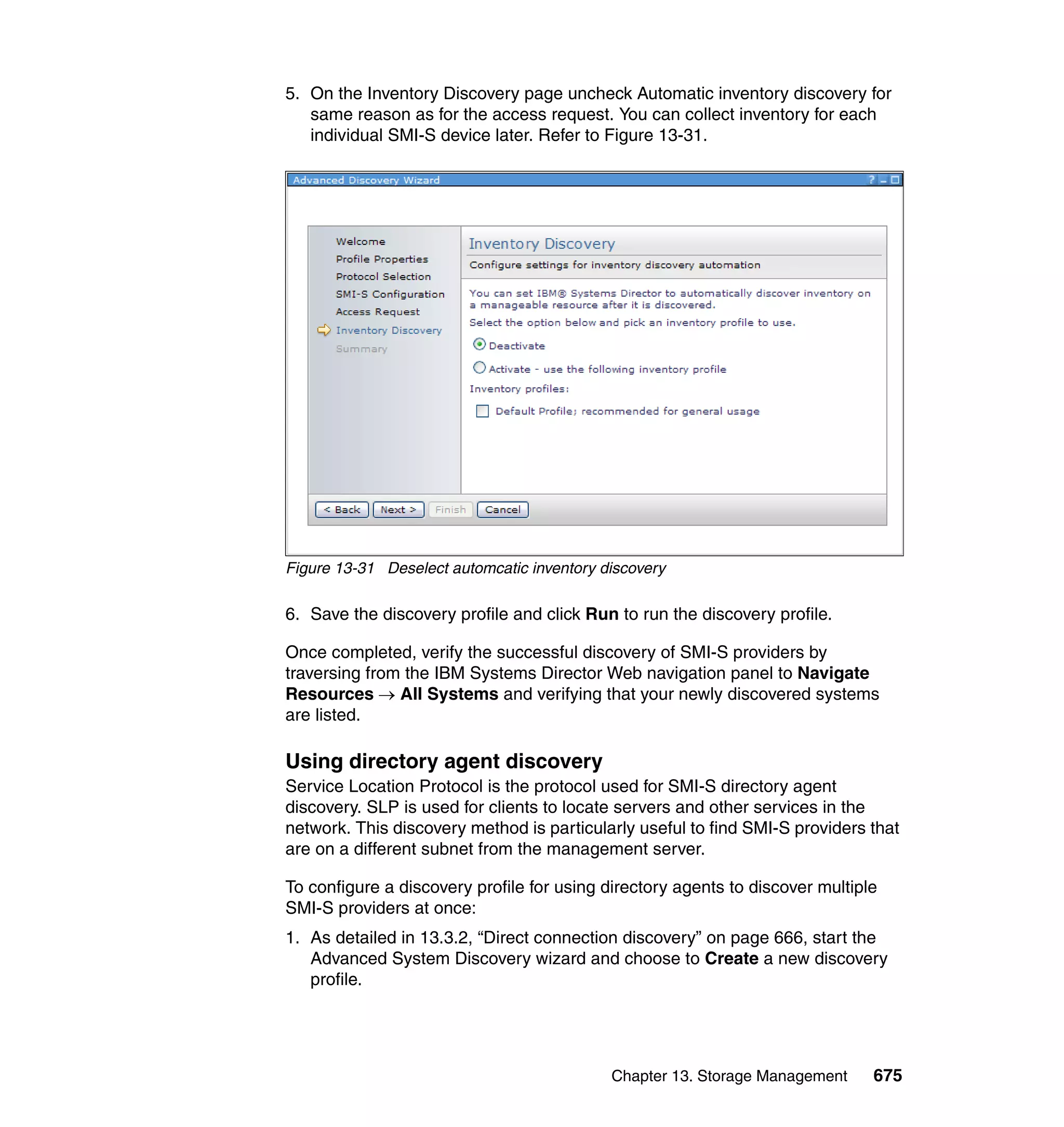 Chapter 13. Storage Management 675
5. On the Inventory Discovery page uncheck Automatic inventory discovery for
same reason as for the access request. You can collect inventory for each
individual SMI-S device later. Refer to Figure 13-31.
Figure 13-31 Deselect automcatic inventory discovery
6. Save the discovery profile and click Run to run the discovery profile.
Once completed, verify the successful discovery of SMI-S providers by
traversing from the IBM Systems Director Web navigation panel to Navigate
Resources → All Systems and verifying that your newly discovered systems
are listed.
Using directory agent discovery
Service Location Protocol is the protocol used for SMI-S directory agent
discovery. SLP is used for clients to locate servers and other services in the
network. This discovery method is particularly useful to find SMI-S providers that
are on a different subnet from the management server.
To configure a discovery profile for using directory agents to discover multiple
SMI-S providers at once:
1. As detailed in 13.3.2, “Direct connection discovery” on page 666, start the
Advanced System Discovery wizard and choose to Create a new discovery
profile.
 