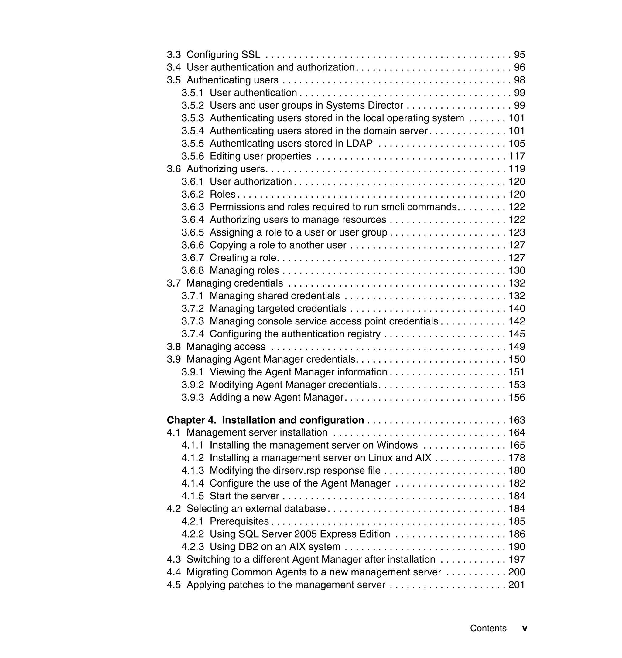 Contents v
3.3 Configuring SSL . . . . . . . . . . . . . . . . . . . . . . . . . . . . . . . . . . . . . . . . . . . . 95
3.4 User authentication and authorization. . . . . . . . . . . . . . . . . . . . . . . . . . . . 96
3.5 Authenticating users . . . . . . . . . . . . . . . . . . . . . . . . . . . . . . . . . . . . . . . . . 98
3.5.1 User authentication . . . . . . . . . . . . . . . . . . . . . . . . . . . . . . . . . . . . . . 99
3.5.2 Users and user groups in Systems Director . . . . . . . . . . . . . . . . . . . 99
3.5.3 Authenticating users stored in the local operating system . . . . . . . 101
3.5.4 Authenticating users stored in the domain server . . . . . . . . . . . . . . 101
3.5.5 Authenticating users stored in LDAP . . . . . . . . . . . . . . . . . . . . . . . 105
3.5.6 Editing user properties . . . . . . . . . . . . . . . . . . . . . . . . . . . . . . . . . . 117
3.6 Authorizing users. . . . . . . . . . . . . . . . . . . . . . . . . . . . . . . . . . . . . . . . . . . 119
3.6.1 User authorization . . . . . . . . . . . . . . . . . . . . . . . . . . . . . . . . . . . . . . 120
3.6.2 Roles . . . . . . . . . . . . . . . . . . . . . . . . . . . . . . . . . . . . . . . . . . . . . . . . 120
3.6.3 Permissions and roles required to run smcli commands. . . . . . . . . 122
3.6.4 Authorizing users to manage resources . . . . . . . . . . . . . . . . . . . . . 122
3.6.5 Assigning a role to a user or user group . . . . . . . . . . . . . . . . . . . . . 123
3.6.6 Copying a role to another user . . . . . . . . . . . . . . . . . . . . . . . . . . . . 127
3.6.7 Creating a role. . . . . . . . . . . . . . . . . . . . . . . . . . . . . . . . . . . . . . . . . 127
3.6.8 Managing roles . . . . . . . . . . . . . . . . . . . . . . . . . . . . . . . . . . . . . . . . 130
3.7 Managing credentials . . . . . . . . . . . . . . . . . . . . . . . . . . . . . . . . . . . . . . . 132
3.7.1 Managing shared credentials . . . . . . . . . . . . . . . . . . . . . . . . . . . . . 132
3.7.2 Managing targeted credentials . . . . . . . . . . . . . . . . . . . . . . . . . . . . 140
3.7.3 Managing console service access point credentials . . . . . . . . . . . . 142
3.7.4 Configuring the authentication registry . . . . . . . . . . . . . . . . . . . . . . 145
3.8 Managing access . . . . . . . . . . . . . . . . . . . . . . . . . . . . . . . . . . . . . . . . . . 149
3.9 Managing Agent Manager credentials. . . . . . . . . . . . . . . . . . . . . . . . . . . 150
3.9.1 Viewing the Agent Manager information . . . . . . . . . . . . . . . . . . . . . 151
3.9.2 Modifying Agent Manager credentials. . . . . . . . . . . . . . . . . . . . . . . 153
3.9.3 Adding a new Agent Manager. . . . . . . . . . . . . . . . . . . . . . . . . . . . . 156
Chapter 4. Installation and configuration . . . . . . . . . . . . . . . . . . . . . . . . . 163
4.1 Management server installation . . . . . . . . . . . . . . . . . . . . . . . . . . . . . . . 164
4.1.1 Installing the management server on Windows . . . . . . . . . . . . . . . 165
4.1.2 Installing a management server on Linux and AIX . . . . . . . . . . . . . 178
4.1.3 Modifying the dirserv.rsp response file . . . . . . . . . . . . . . . . . . . . . . 180
4.1.4 Configure the use of the Agent Manager . . . . . . . . . . . . . . . . . . . . 182
4.1.5 Start the server . . . . . . . . . . . . . . . . . . . . . . . . . . . . . . . . . . . . . . . . 184
4.2 Selecting an external database. . . . . . . . . . . . . . . . . . . . . . . . . . . . . . . . 184
4.2.1 Prerequisites . . . . . . . . . . . . . . . . . . . . . . . . . . . . . . . . . . . . . . . . . . 185
4.2.2 Using SQL Server 2005 Express Edition . . . . . . . . . . . . . . . . . . . . 186
4.2.3 Using DB2 on an AIX system . . . . . . . . . . . . . . . . . . . . . . . . . . . . . 190
4.3 Switching to a different Agent Manager after installation . . . . . . . . . . . . 197
4.4 Migrating Common Agents to a new management server . . . . . . . . . . . 200
4.5 Applying patches to the management server . . . . . . . . . . . . . . . . . . . . . 201
 