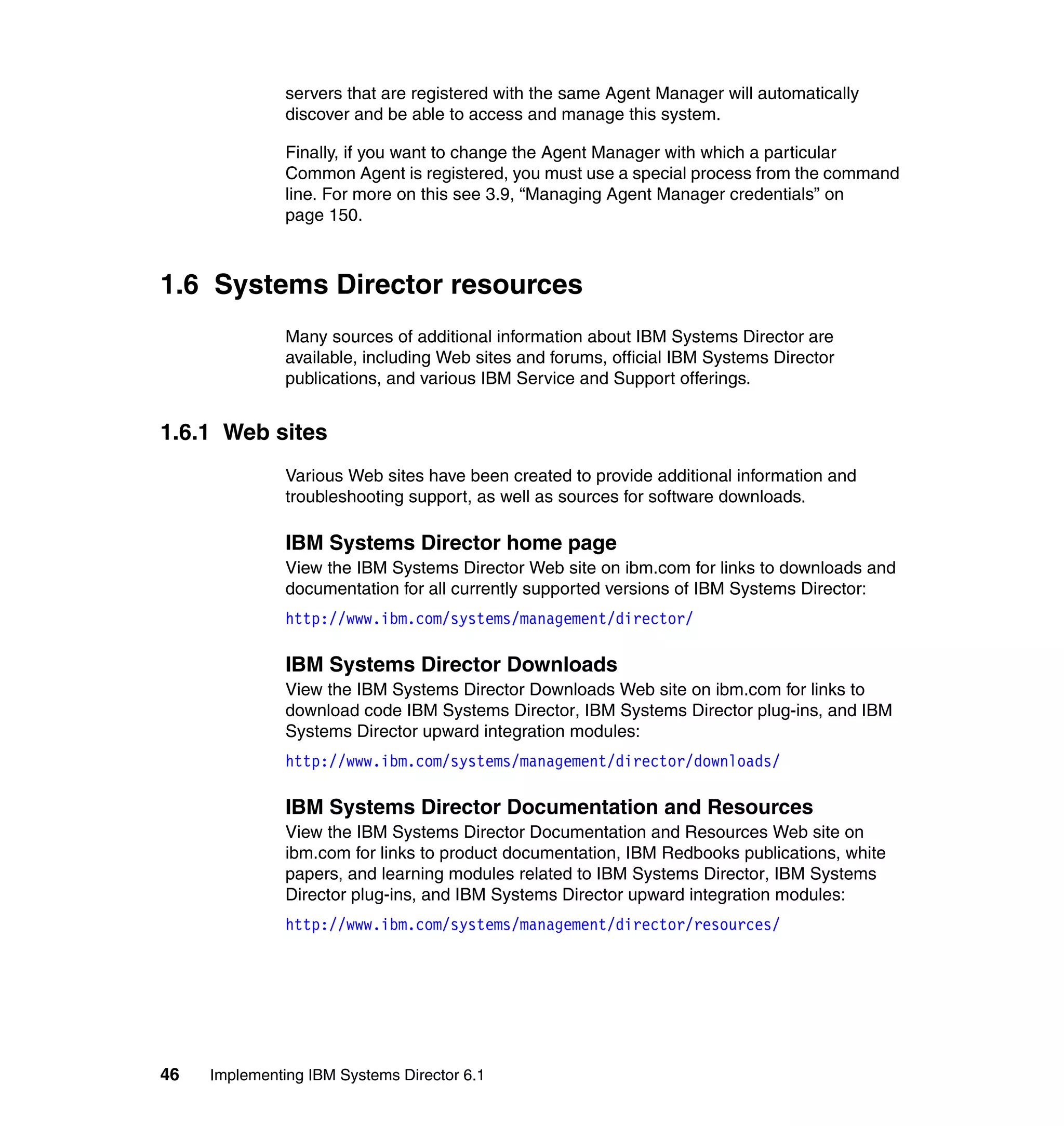46 Implementing IBM Systems Director 6.1
servers that are registered with the same Agent Manager will automatically
discover and be able to access and manage this system.
Finally, if you want to change the Agent Manager with which a particular
Common Agent is registered, you must use a special process from the command
line. For more on this see 3.9, “Managing Agent Manager credentials” on
page 150.
1.6 Systems Director resources
Many sources of additional information about IBM Systems Director are
available, including Web sites and forums, official IBM Systems Director
publications, and various IBM Service and Support offerings.
1.6.1 Web sites
Various Web sites have been created to provide additional information and
troubleshooting support, as well as sources for software downloads.
IBM Systems Director home page
View the IBM Systems Director Web site on ibm.com for links to downloads and
documentation for all currently supported versions of IBM Systems Director:
http://www.ibm.com/systems/management/director/
IBM Systems Director Downloads
View the IBM Systems Director Downloads Web site on ibm.com for links to
download code IBM Systems Director, IBM Systems Director plug-ins, and IBM
Systems Director upward integration modules:
http://www.ibm.com/systems/management/director/downloads/
IBM Systems Director Documentation and Resources
View the IBM Systems Director Documentation and Resources Web site on
ibm.com for links to product documentation, IBM Redbooks publications, white
papers, and learning modules related to IBM Systems Director, IBM Systems
Director plug-ins, and IBM Systems Director upward integration modules:
http://www.ibm.com/systems/management/director/resources/
 