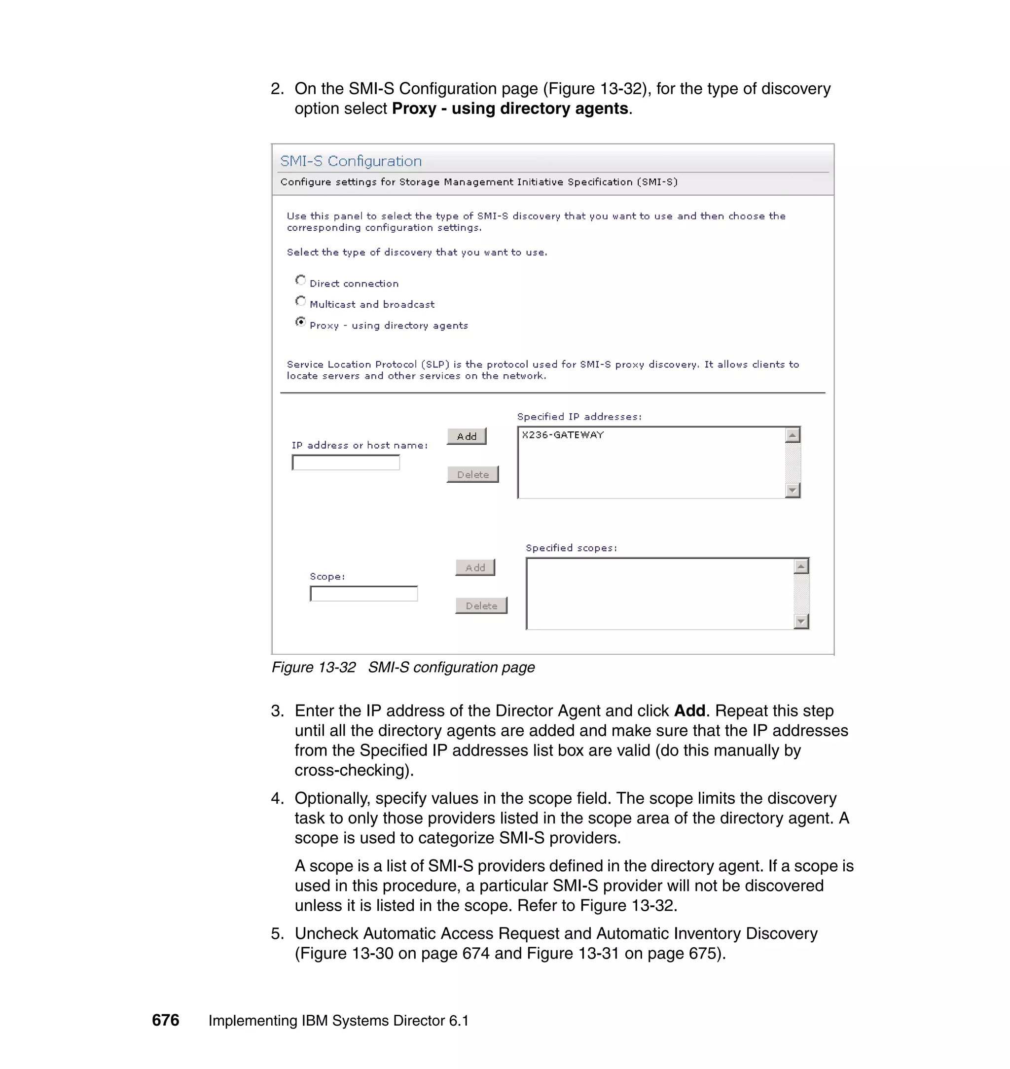 676 Implementing IBM Systems Director 6.1
2. On the SMI-S Configuration page (Figure 13-32), for the type of discovery
option select Proxy - using directory agents.
Figure 13-32 SMI-S configuration page
3. Enter the IP address of the Director Agent and click Add. Repeat this step
until all the directory agents are added and make sure that the IP addresses
from the Specified IP addresses list box are valid (do this manually by
cross-checking).
4. Optionally, specify values in the scope field. The scope limits the discovery
task to only those providers listed in the scope area of the directory agent. A
scope is used to categorize SMI-S providers.
A scope is a list of SMI-S providers defined in the directory agent. If a scope is
used in this procedure, a particular SMI-S provider will not be discovered
unless it is listed in the scope. Refer to Figure 13-32.
5. Uncheck Automatic Access Request and Automatic Inventory Discovery
(Figure 13-30 on page 674 and Figure 13-31 on page 675).
 