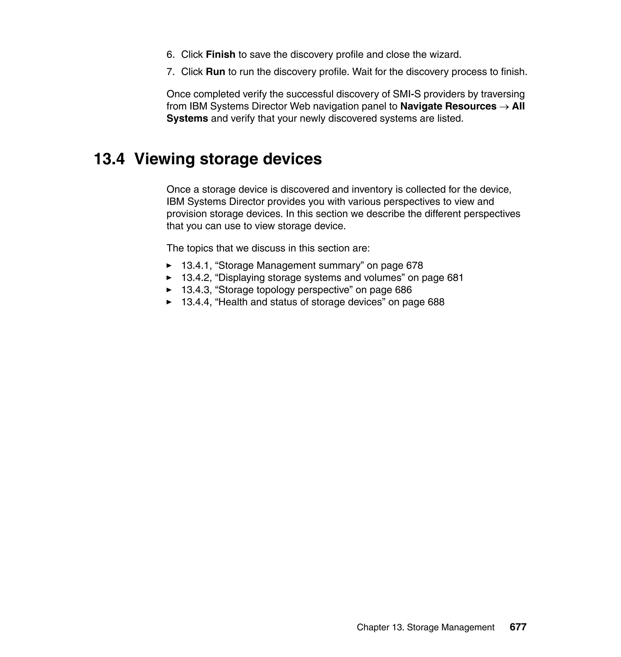 Chapter 13. Storage Management 677
6. Click Finish to save the discovery profile and close the wizard.
7. Click Run to run the discovery profile. Wait for the discovery process to finish.
Once completed verify the successful discovery of SMI-S providers by traversing
from IBM Systems Director Web navigation panel to Navigate Resources → All
Systems and verify that your newly discovered systems are listed.
13.4 Viewing storage devices
Once a storage device is discovered and inventory is collected for the device,
IBM Systems Director provides you with various perspectives to view and
provision storage devices. In this section we describe the different perspectives
that you can use to view storage device.
The topics that we discuss in this section are:
13.4.1, “Storage Management summary” on page 678
13.4.2, “Displaying storage systems and volumes” on page 681
13.4.3, “Storage topology perspective” on page 686
13.4.4, “Health and status of storage devices” on page 688
 