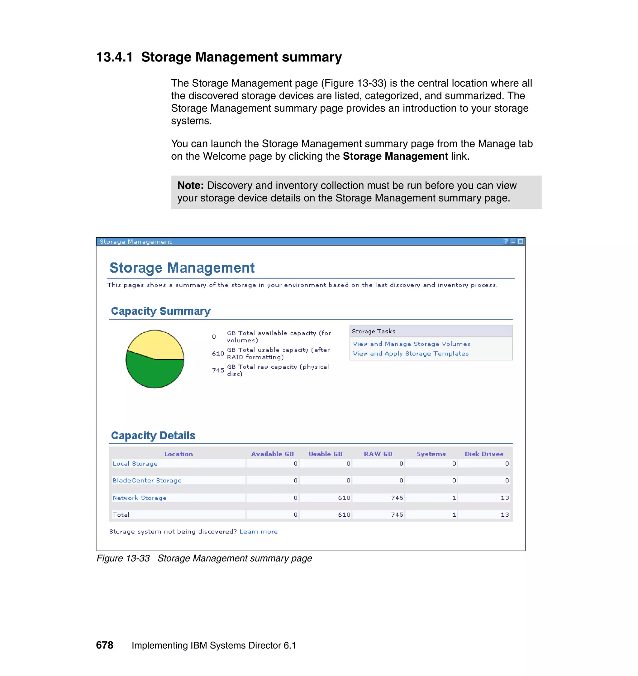 678 Implementing IBM Systems Director 6.1
13.4.1 Storage Management summary
The Storage Management page (Figure 13-33) is the central location where all
the discovered storage devices are listed, categorized, and summarized. The
Storage Management summary page provides an introduction to your storage
systems.
You can launch the Storage Management summary page from the Manage tab
on the Welcome page by clicking the Storage Management link.
Figure 13-33 Storage Management summary page
Note: Discovery and inventory collection must be run before you can view
your storage device details on the Storage Management summary page.
 
