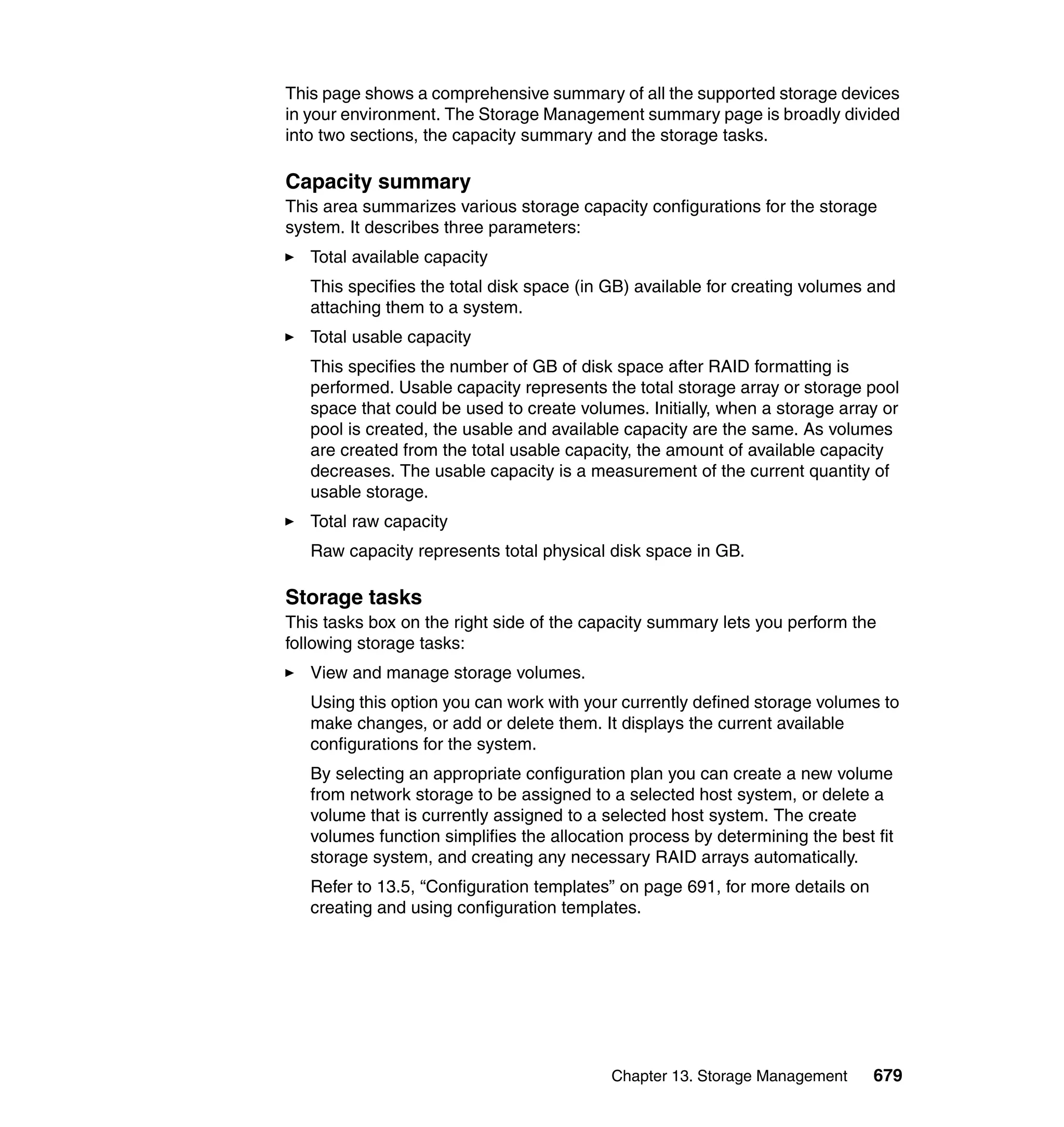 Chapter 13. Storage Management 679
This page shows a comprehensive summary of all the supported storage devices
in your environment. The Storage Management summary page is broadly divided
into two sections, the capacity summary and the storage tasks.
Capacity summary
This area summarizes various storage capacity configurations for the storage
system. It describes three parameters:
Total available capacity
This specifies the total disk space (in GB) available for creating volumes and
attaching them to a system.
Total usable capacity
This specifies the number of GB of disk space after RAID formatting is
performed. Usable capacity represents the total storage array or storage pool
space that could be used to create volumes. Initially, when a storage array or
pool is created, the usable and available capacity are the same. As volumes
are created from the total usable capacity, the amount of available capacity
decreases. The usable capacity is a measurement of the current quantity of
usable storage.
Total raw capacity
Raw capacity represents total physical disk space in GB.
Storage tasks
This tasks box on the right side of the capacity summary lets you perform the
following storage tasks:
View and manage storage volumes.
Using this option you can work with your currently defined storage volumes to
make changes, or add or delete them. It displays the current available
configurations for the system.
By selecting an appropriate configuration plan you can create a new volume
from network storage to be assigned to a selected host system, or delete a
volume that is currently assigned to a selected host system. The create
volumes function simplifies the allocation process by determining the best fit
storage system, and creating any necessary RAID arrays automatically.
Refer to 13.5, “Configuration templates” on page 691, for more details on
creating and using configuration templates.
 