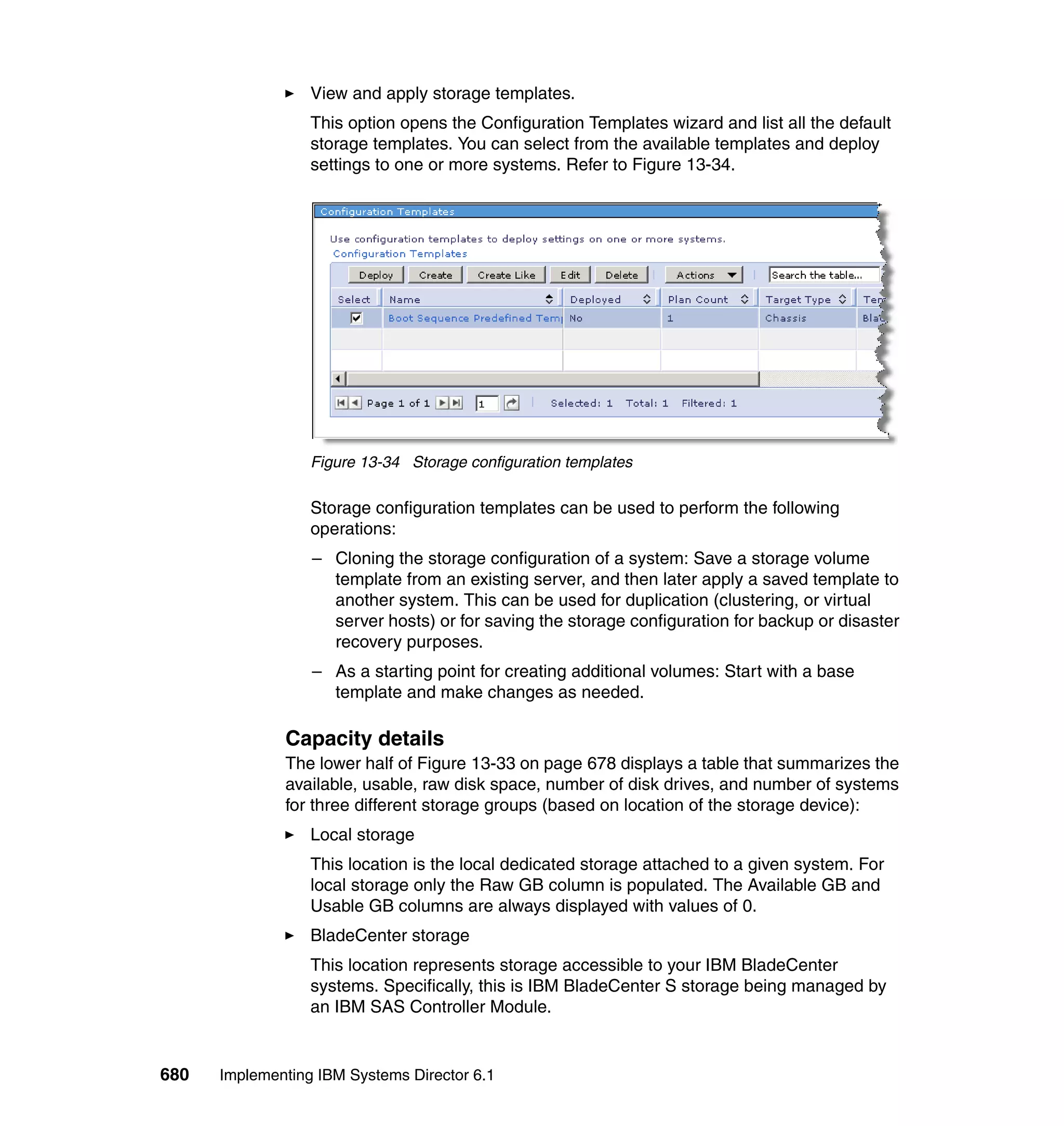 680 Implementing IBM Systems Director 6.1
View and apply storage templates.
This option opens the Configuration Templates wizard and list all the default
storage templates. You can select from the available templates and deploy
settings to one or more systems. Refer to Figure 13-34.
Figure 13-34 Storage configuration templates
Storage configuration templates can be used to perform the following
operations:
– Cloning the storage configuration of a system: Save a storage volume
template from an existing server, and then later apply a saved template to
another system. This can be used for duplication (clustering, or virtual
server hosts) or for saving the storage configuration for backup or disaster
recovery purposes.
– As a starting point for creating additional volumes: Start with a base
template and make changes as needed.
Capacity details
The lower half of Figure 13-33 on page 678 displays a table that summarizes the
available, usable, raw disk space, number of disk drives, and number of systems
for three different storage groups (based on location of the storage device):
Local storage
This location is the local dedicated storage attached to a given system. For
local storage only the Raw GB column is populated. The Available GB and
Usable GB columns are always displayed with values of 0.
BladeCenter storage
This location represents storage accessible to your IBM BladeCenter
systems. Specifically, this is IBM BladeCenter S storage being managed by
an IBM SAS Controller Module.
 