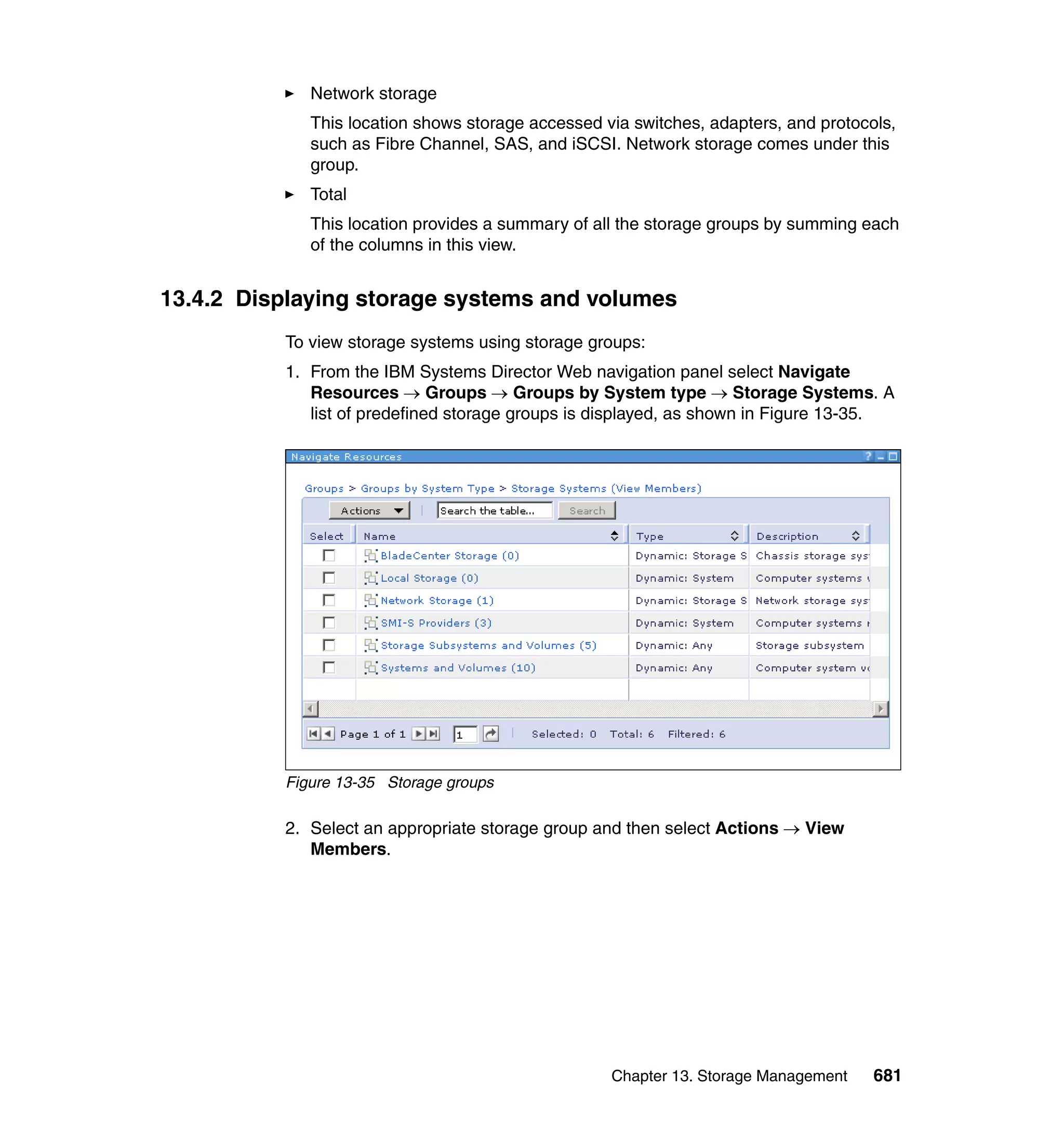 Chapter 13. Storage Management 681
Network storage
This location shows storage accessed via switches, adapters, and protocols,
such as Fibre Channel, SAS, and iSCSI. Network storage comes under this
group.
Total
This location provides a summary of all the storage groups by summing each
of the columns in this view.
13.4.2 Displaying storage systems and volumes
To view storage systems using storage groups:
1. From the IBM Systems Director Web navigation panel select Navigate
Resources → Groups → Groups by System type → Storage Systems. A
list of predefined storage groups is displayed, as shown in Figure 13-35.
Figure 13-35 Storage groups
2. Select an appropriate storage group and then select Actions → View
Members.
 
