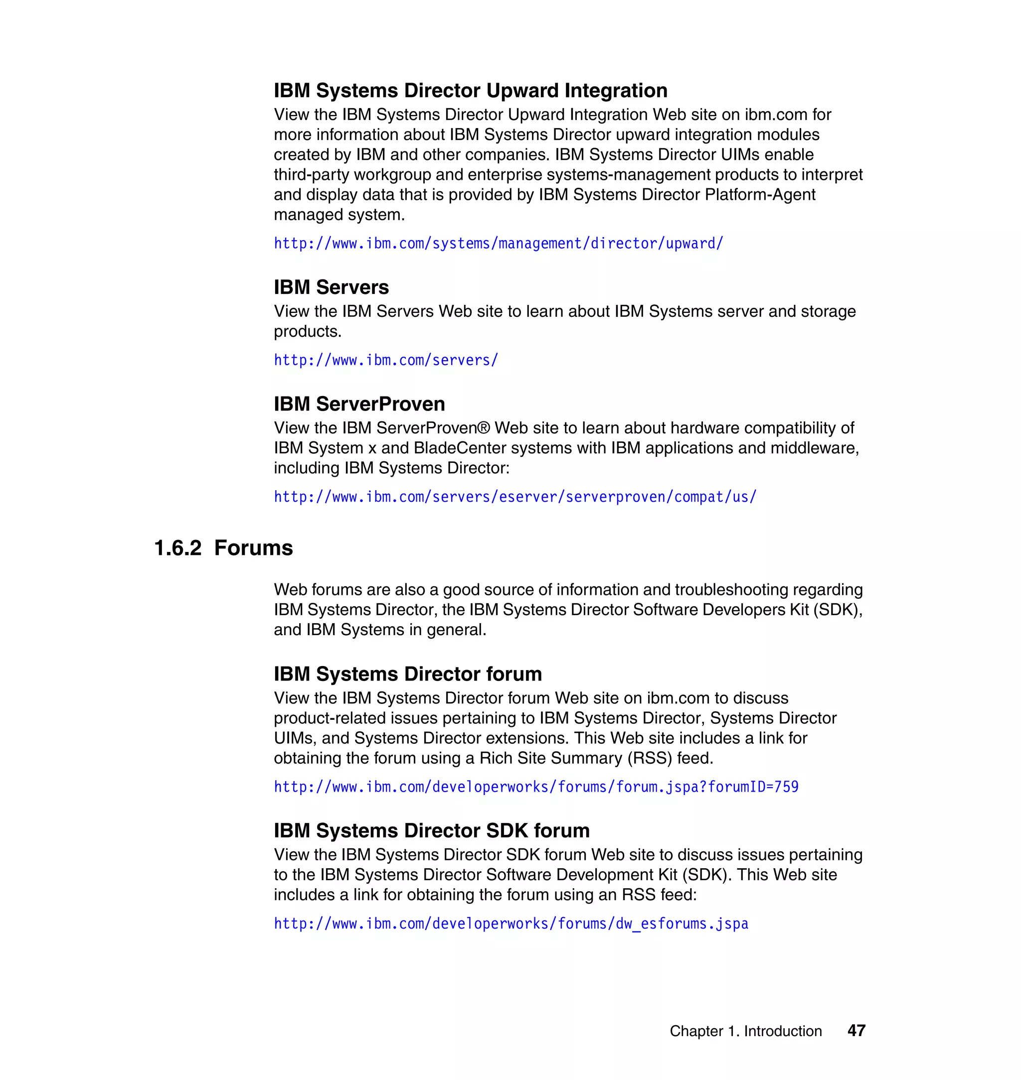 Chapter 1. Introduction 47
IBM Systems Director Upward Integration
View the IBM Systems Director Upward Integration Web site on ibm.com for
more information about IBM Systems Director upward integration modules
created by IBM and other companies. IBM Systems Director UIMs enable
third-party workgroup and enterprise systems-management products to interpret
and display data that is provided by IBM Systems Director Platform-Agent
managed system.
http://www.ibm.com/systems/management/director/upward/
IBM Servers
View the IBM Servers Web site to learn about IBM Systems server and storage
products.
http://www.ibm.com/servers/
IBM ServerProven
View the IBM ServerProven® Web site to learn about hardware compatibility of
IBM System x and BladeCenter systems with IBM applications and middleware,
including IBM Systems Director:
http://www.ibm.com/servers/eserver/serverproven/compat/us/
1.6.2 Forums
Web forums are also a good source of information and troubleshooting regarding
IBM Systems Director, the IBM Systems Director Software Developers Kit (SDK),
and IBM Systems in general.
IBM Systems Director forum
View the IBM Systems Director forum Web site on ibm.com to discuss
product-related issues pertaining to IBM Systems Director, Systems Director
UIMs, and Systems Director extensions. This Web site includes a link for
obtaining the forum using a Rich Site Summary (RSS) feed.
http://www.ibm.com/developerworks/forums/forum.jspa?forumID=759
IBM Systems Director SDK forum
View the IBM Systems Director SDK forum Web site to discuss issues pertaining
to the IBM Systems Director Software Development Kit (SDK). This Web site
includes a link for obtaining the forum using an RSS feed:
http://www.ibm.com/developerworks/forums/dw_esforums.jspa
 