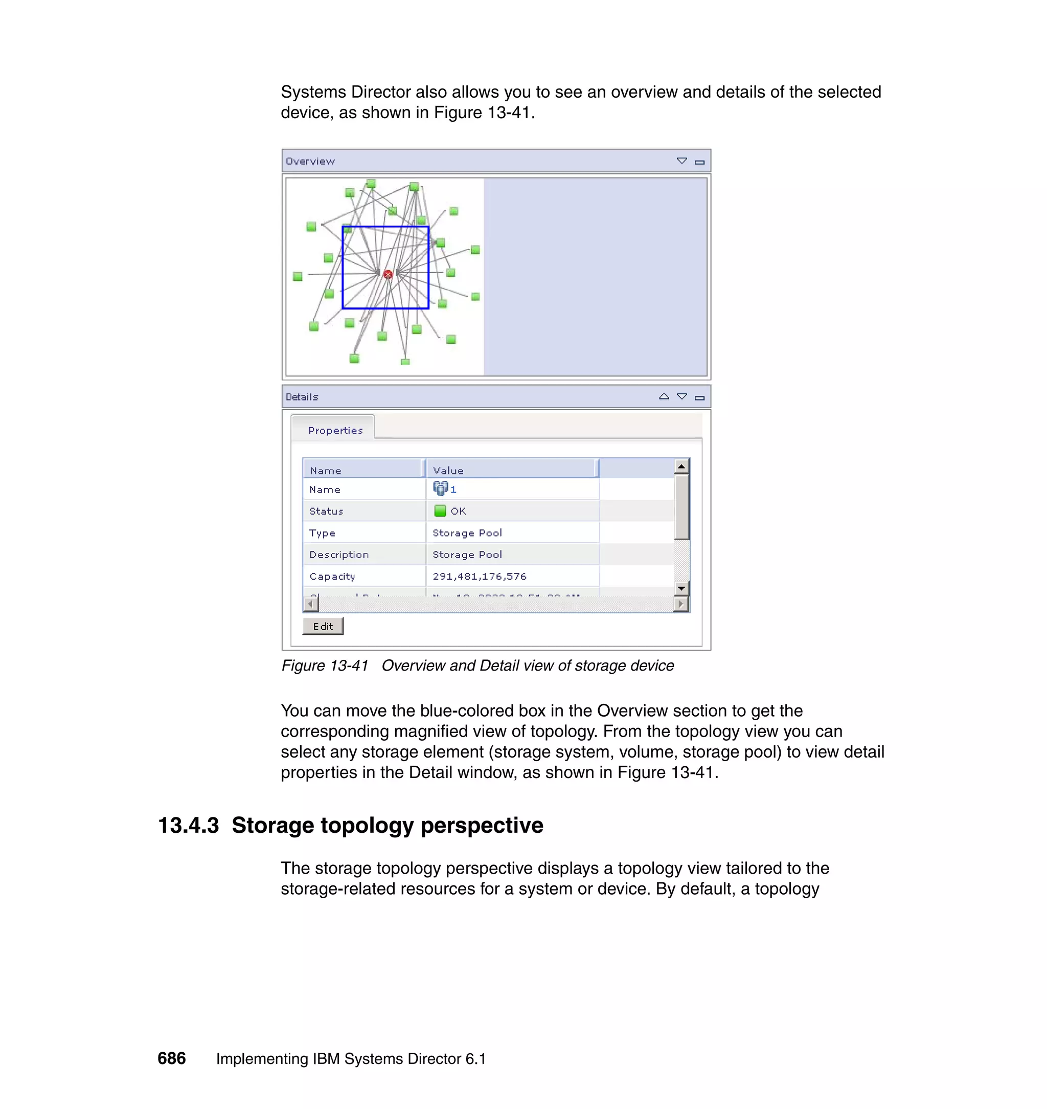 686 Implementing IBM Systems Director 6.1
Systems Director also allows you to see an overview and details of the selected
device, as shown in Figure 13-41.
Figure 13-41 Overview and Detail view of storage device
You can move the blue-colored box in the Overview section to get the
corresponding magnified view of topology. From the topology view you can
select any storage element (storage system, volume, storage pool) to view detail
properties in the Detail window, as shown in Figure 13-41.
13.4.3 Storage topology perspective
The storage topology perspective displays a topology view tailored to the
storage-related resources for a system or device. By default, a topology
 