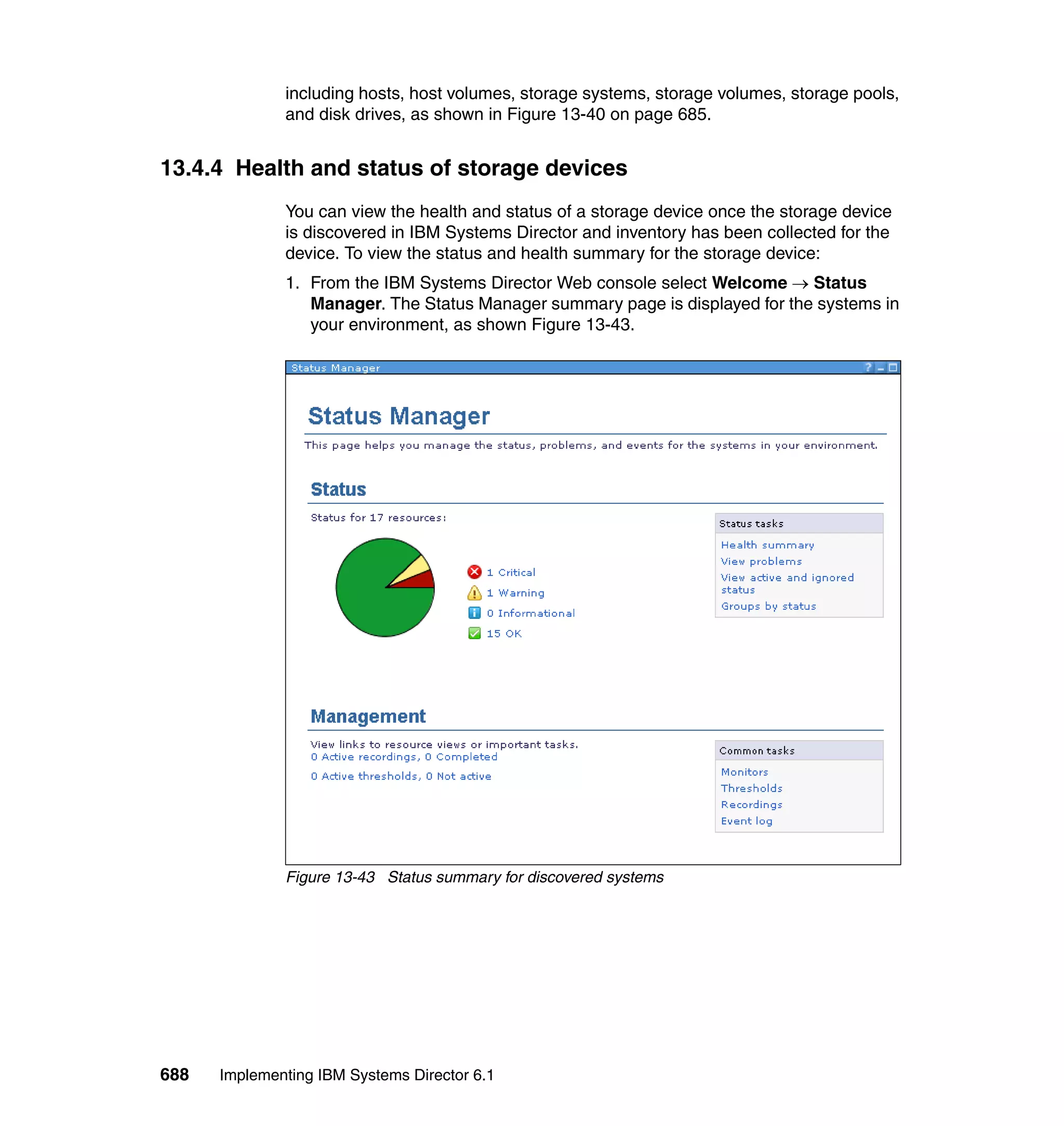 688 Implementing IBM Systems Director 6.1
including hosts, host volumes, storage systems, storage volumes, storage pools,
and disk drives, as shown in Figure 13-40 on page 685.
13.4.4 Health and status of storage devices
You can view the health and status of a storage device once the storage device
is discovered in IBM Systems Director and inventory has been collected for the
device. To view the status and health summary for the storage device:
1. From the IBM Systems Director Web console select Welcome → Status
Manager. The Status Manager summary page is displayed for the systems in
your environment, as shown Figure 13-43.
Figure 13-43 Status summary for discovered systems
 
