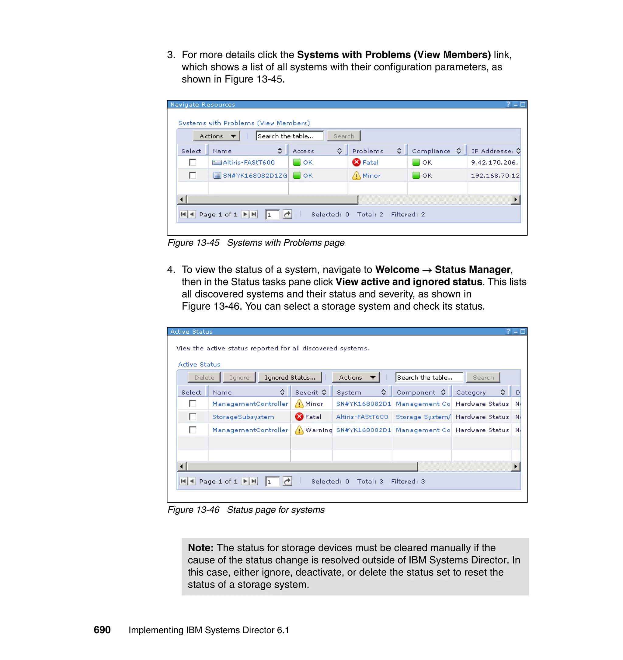 690 Implementing IBM Systems Director 6.1
3. For more details click the Systems with Problems (View Members) link,
which shows a list of all systems with their configuration parameters, as
shown in Figure 13-45.
Figure 13-45 Systems with Problems page
4. To view the status of a system, navigate to Welcome → Status Manager,
then in the Status tasks pane click View active and ignored status. This lists
all discovered systems and their status and severity, as shown in
Figure 13-46. You can select a storage system and check its status.
Figure 13-46 Status page for systems
Note: The status for storage devices must be cleared manually if the
cause of the status change is resolved outside of IBM Systems Director. In
this case, either ignore, deactivate, or delete the status set to reset the
status of a storage system.
 