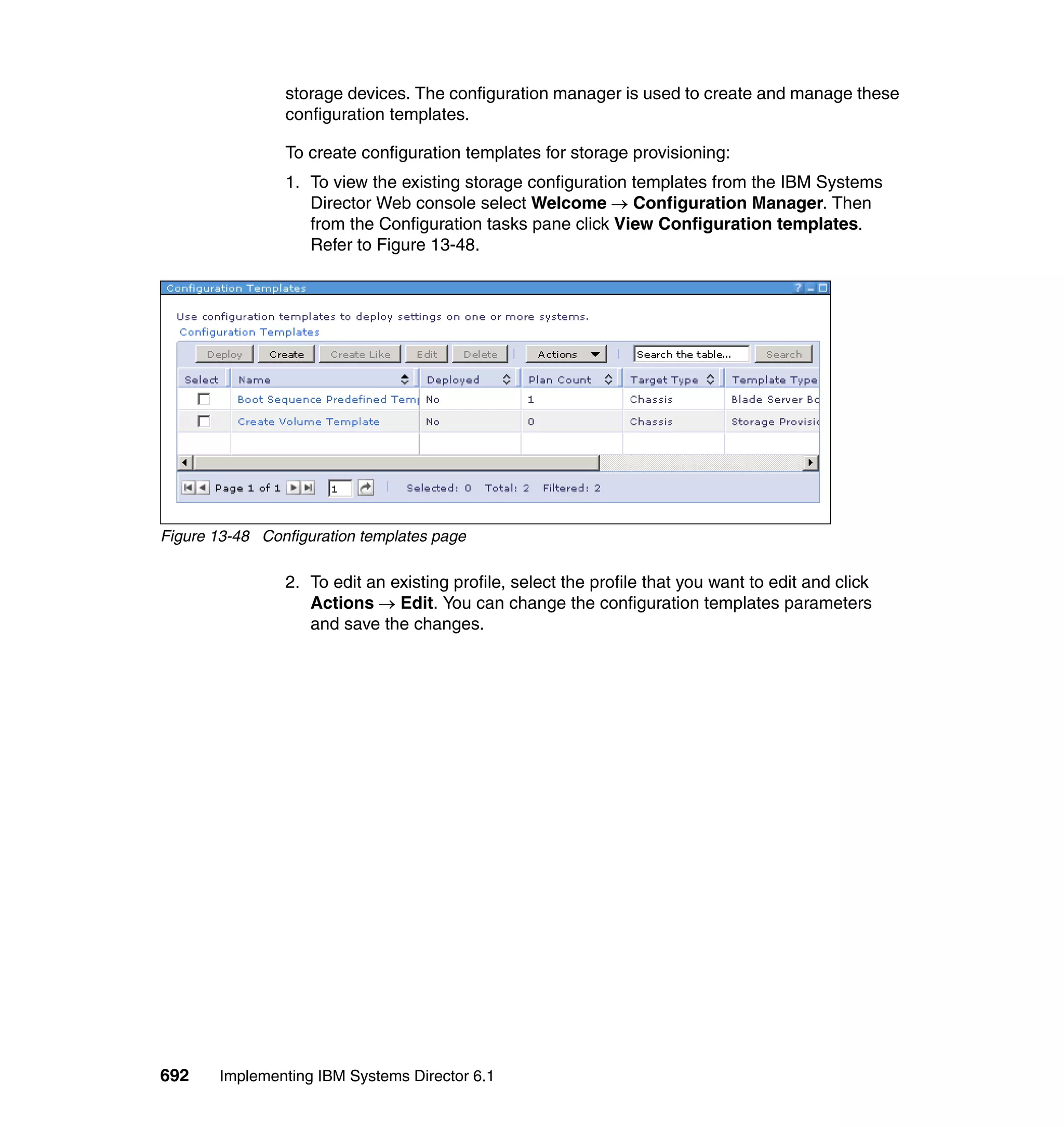 692 Implementing IBM Systems Director 6.1
storage devices. The configuration manager is used to create and manage these
configuration templates.
To create configuration templates for storage provisioning:
1. To view the existing storage configuration templates from the IBM Systems
Director Web console select Welcome → Configuration Manager. Then
from the Configuration tasks pane click View Configuration templates.
Refer to Figure 13-48.
Figure 13-48 Configuration templates page
2. To edit an existing profile, select the profile that you want to edit and click
Actions → Edit. You can change the configuration templates parameters
and save the changes.
 