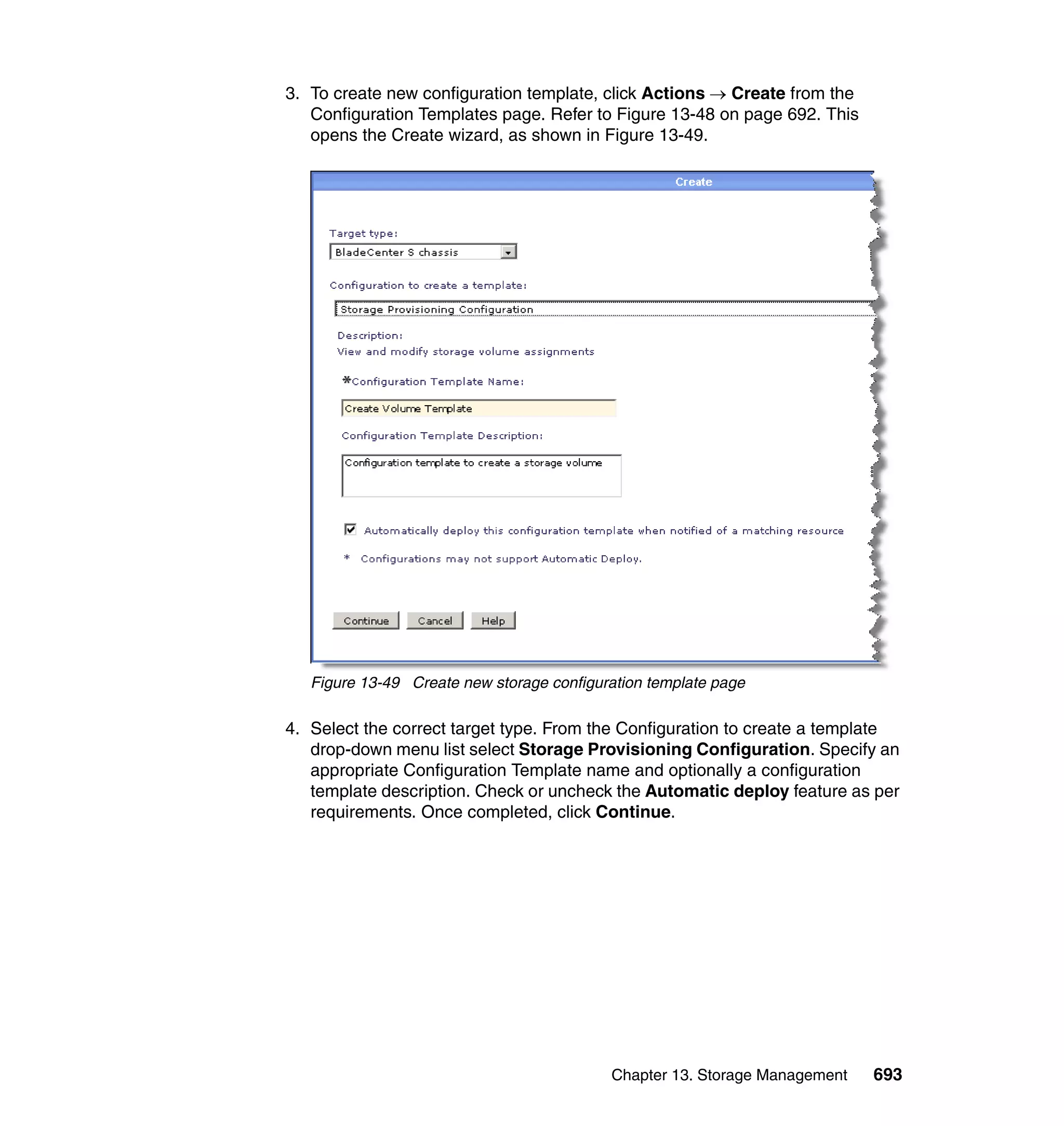 Chapter 13. Storage Management 693
3. To create new configuration template, click Actions → Create from the
Configuration Templates page. Refer to Figure 13-48 on page 692. This
opens the Create wizard, as shown in Figure 13-49.
Figure 13-49 Create new storage configuration template page
4. Select the correct target type. From the Configuration to create a template
drop-down menu list select Storage Provisioning Configuration. Specify an
appropriate Configuration Template name and optionally a configuration
template description. Check or uncheck the Automatic deploy feature as per
requirements. Once completed, click Continue.
 