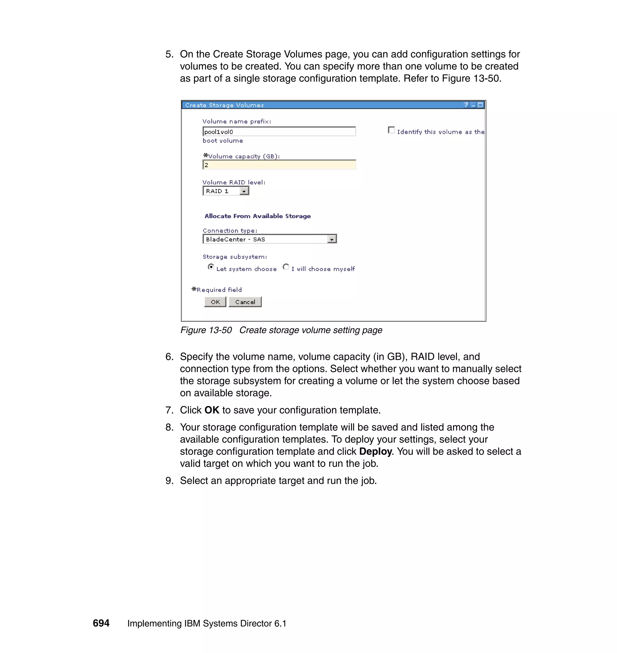 694 Implementing IBM Systems Director 6.1
5. On the Create Storage Volumes page, you can add configuration settings for
volumes to be created. You can specify more than one volume to be created
as part of a single storage configuration template. Refer to Figure 13-50.
Figure 13-50 Create storage volume setting page
6. Specify the volume name, volume capacity (in GB), RAID level, and
connection type from the options. Select whether you want to manually select
the storage subsystem for creating a volume or let the system choose based
on available storage.
7. Click OK to save your configuration template.
8. Your storage configuration template will be saved and listed among the
available configuration templates. To deploy your settings, select your
storage configuration template and click Deploy. You will be asked to select a
valid target on which you want to run the job.
9. Select an appropriate target and run the job.
 