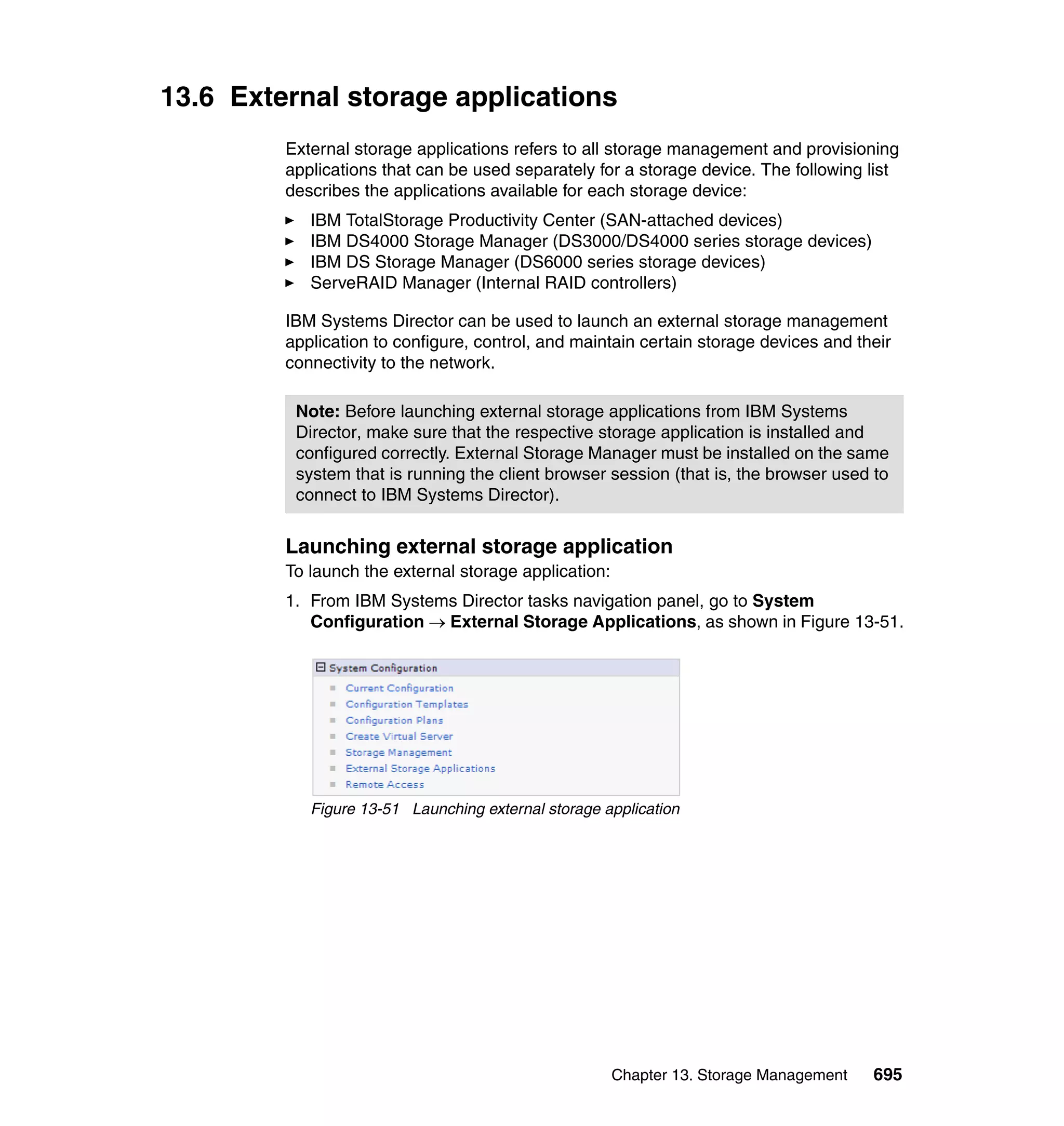 Chapter 13. Storage Management 695
13.6 External storage applications
External storage applications refers to all storage management and provisioning
applications that can be used separately for a storage device. The following list
describes the applications available for each storage device:
IBM TotalStorage Productivity Center (SAN-attached devices)
IBM DS4000 Storage Manager (DS3000/DS4000 series storage devices)
IBM DS Storage Manager (DS6000 series storage devices)
ServeRAID Manager (Internal RAID controllers)
IBM Systems Director can be used to launch an external storage management
application to configure, control, and maintain certain storage devices and their
connectivity to the network.
Launching external storage application
To launch the external storage application:
1. From IBM Systems Director tasks navigation panel, go to System
Configuration → External Storage Applications, as shown in Figure 13-51.
Figure 13-51 Launching external storage application
Note: Before launching external storage applications from IBM Systems
Director, make sure that the respective storage application is installed and
configured correctly. External Storage Manager must be installed on the same
system that is running the client browser session (that is, the browser used to
connect to IBM Systems Director).
 