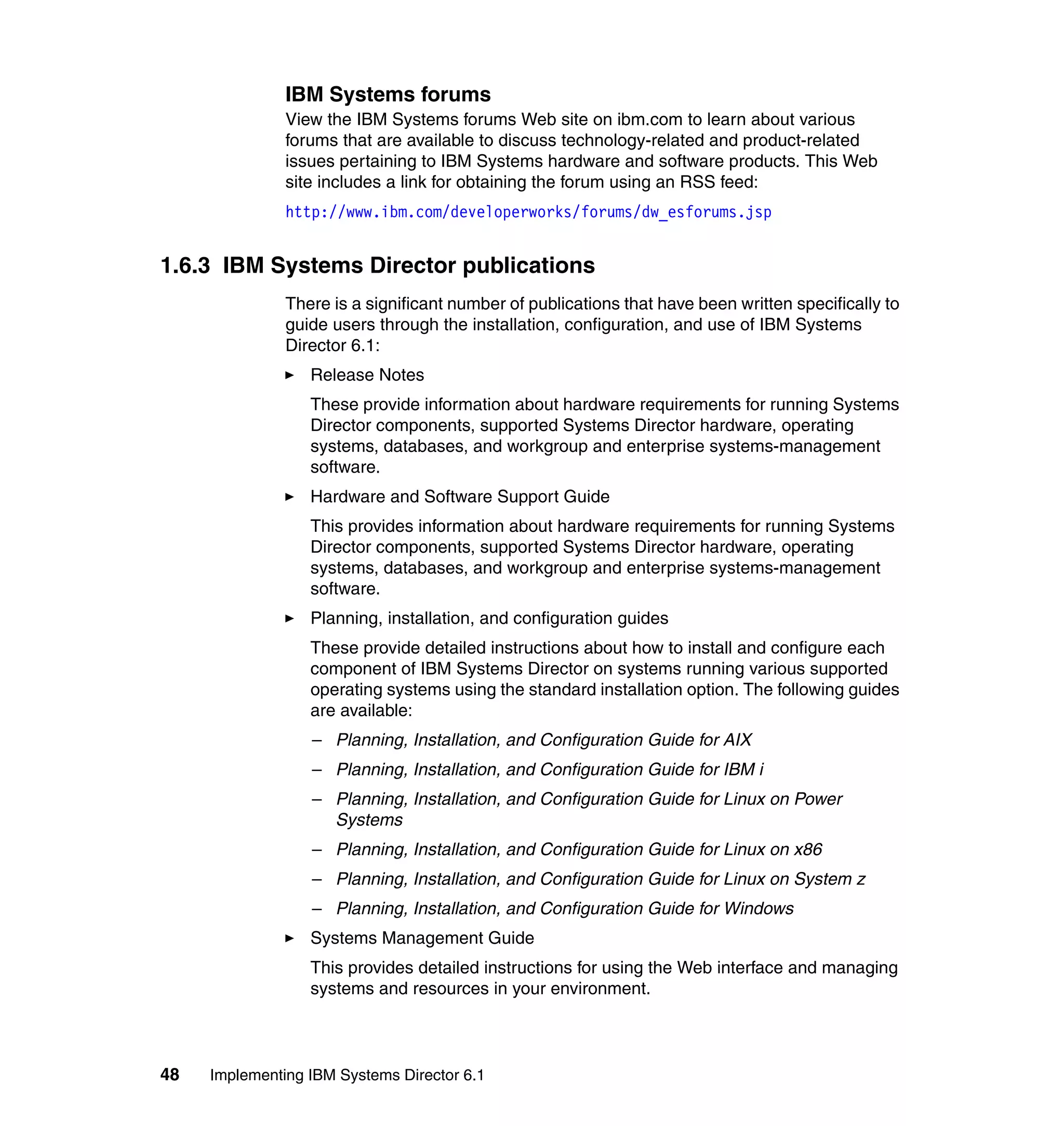 48 Implementing IBM Systems Director 6.1
IBM Systems forums
View the IBM Systems forums Web site on ibm.com to learn about various
forums that are available to discuss technology-related and product-related
issues pertaining to IBM Systems hardware and software products. This Web
site includes a link for obtaining the forum using an RSS feed:
http://www.ibm.com/developerworks/forums/dw_esforums.jsp
1.6.3 IBM Systems Director publications
There is a significant number of publications that have been written specifically to
guide users through the installation, configuration, and use of IBM Systems
Director 6.1:
Release Notes
These provide information about hardware requirements for running Systems
Director components, supported Systems Director hardware, operating
systems, databases, and workgroup and enterprise systems-management
software.
Hardware and Software Support Guide
This provides information about hardware requirements for running Systems
Director components, supported Systems Director hardware, operating
systems, databases, and workgroup and enterprise systems-management
software.
Planning, installation, and configuration guides
These provide detailed instructions about how to install and configure each
component of IBM Systems Director on systems running various supported
operating systems using the standard installation option. The following guides
are available:
– Planning, Installation, and Configuration Guide for AIX
– Planning, Installation, and Configuration Guide for IBM i
– Planning, Installation, and Configuration Guide for Linux on Power
Systems
– Planning, Installation, and Configuration Guide for Linux on x86
– Planning, Installation, and Configuration Guide for Linux on System z
– Planning, Installation, and Configuration Guide for Windows
Systems Management Guide
This provides detailed instructions for using the Web interface and managing
systems and resources in your environment.
 