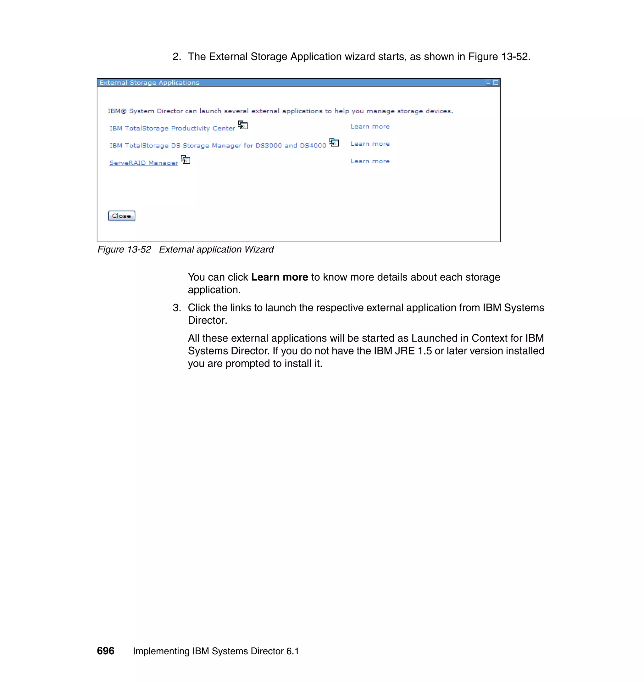 696 Implementing IBM Systems Director 6.1
2. The External Storage Application wizard starts, as shown in Figure 13-52.
Figure 13-52 External application Wizard
You can click Learn more to know more details about each storage
application.
3. Click the links to launch the respective external application from IBM Systems
Director.
All these external applications will be started as Launched in Context for IBM
Systems Director. If you do not have the IBM JRE 1.5 or later version installed
you are prompted to install it.
 