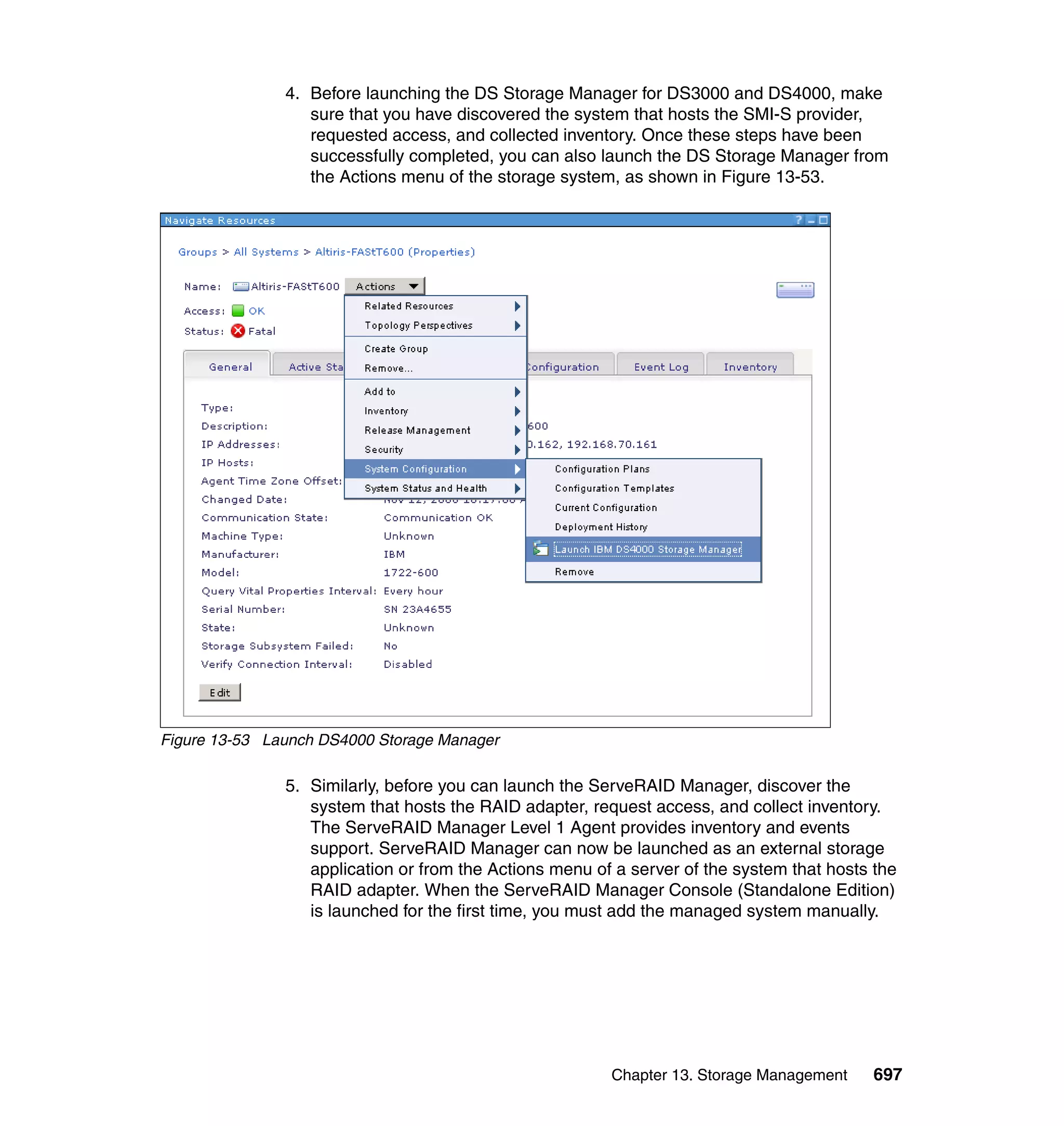 Chapter 13. Storage Management 697
4. Before launching the DS Storage Manager for DS3000 and DS4000, make
sure that you have discovered the system that hosts the SMI-S provider,
requested access, and collected inventory. Once these steps have been
successfully completed, you can also launch the DS Storage Manager from
the Actions menu of the storage system, as shown in Figure 13-53.
Figure 13-53 Launch DS4000 Storage Manager
5. Similarly, before you can launch the ServeRAID Manager, discover the
system that hosts the RAID adapter, request access, and collect inventory.
The ServeRAID Manager Level 1 Agent provides inventory and events
support. ServeRAID Manager can now be launched as an external storage
application or from the Actions menu of a server of the system that hosts the
RAID adapter. When the ServeRAID Manager Console (Standalone Edition)
is launched for the first time, you must add the managed system manually.
 