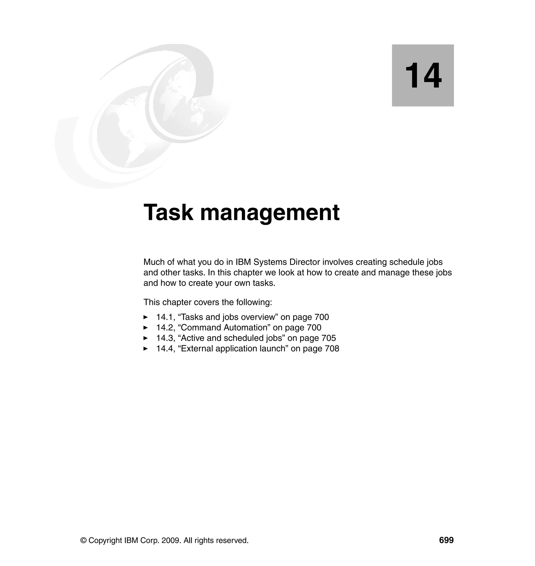 © Copyright IBM Corp. 2009. All rights reserved. 699
Chapter 14. Task management
Much of what you do in IBM Systems Director involves creating schedule jobs
and other tasks. In this chapter we look at how to create and manage these jobs
and how to create your own tasks.
This chapter covers the following:
14.1, “Tasks and jobs overview” on page 700
14.2, “Command Automation” on page 700
14.3, “Active and scheduled jobs” on page 705
14.4, “External application launch” on page 708
14
 