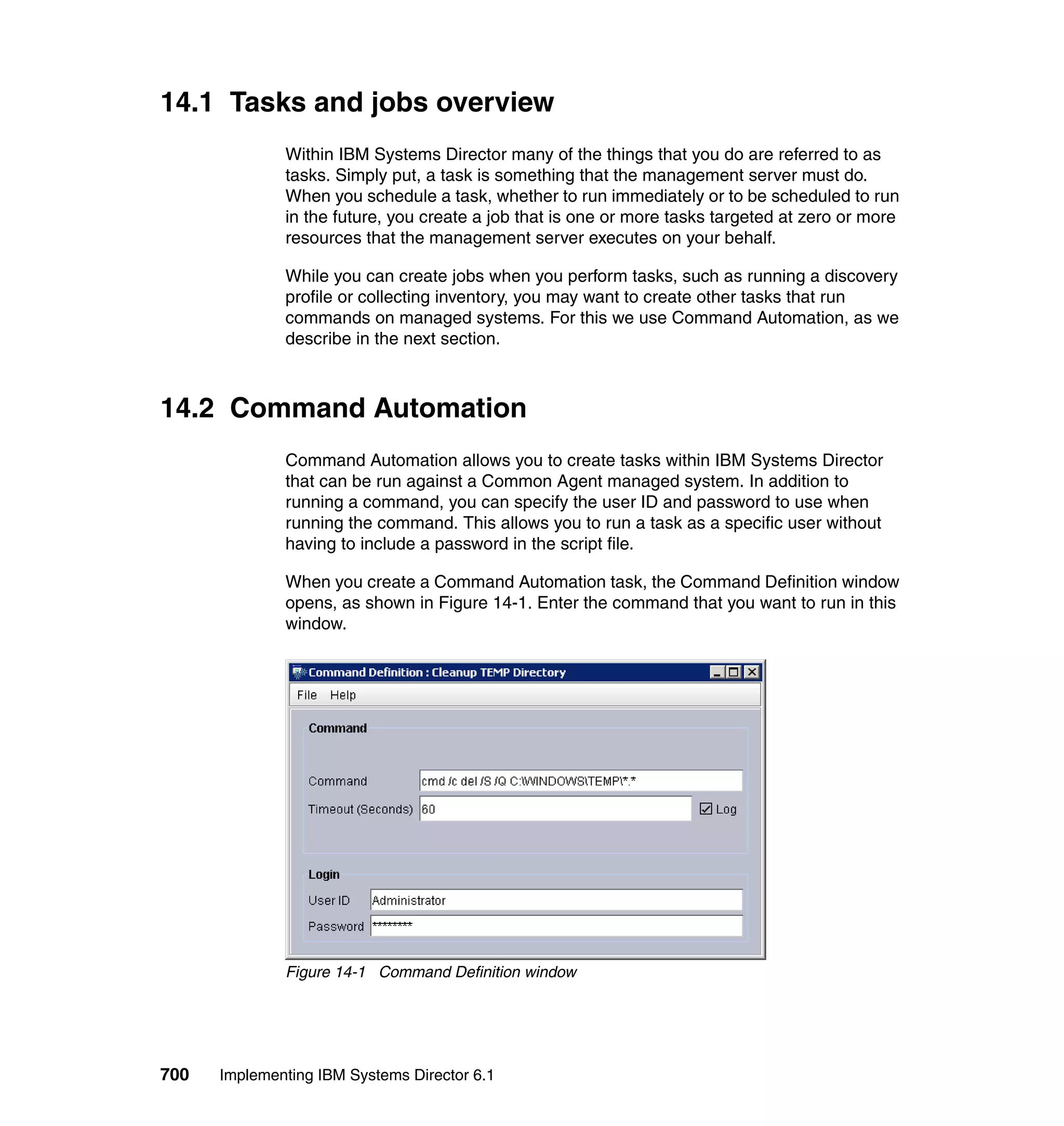 700 Implementing IBM Systems Director 6.1
14.1 Tasks and jobs overview
Within IBM Systems Director many of the things that you do are referred to as
tasks. Simply put, a task is something that the management server must do.
When you schedule a task, whether to run immediately or to be scheduled to run
in the future, you create a job that is one or more tasks targeted at zero or more
resources that the management server executes on your behalf.
While you can create jobs when you perform tasks, such as running a discovery
profile or collecting inventory, you may want to create other tasks that run
commands on managed systems. For this we use Command Automation, as we
describe in the next section.
14.2 Command Automation
Command Automation allows you to create tasks within IBM Systems Director
that can be run against a Common Agent managed system. In addition to
running a command, you can specify the user ID and password to use when
running the command. This allows you to run a task as a specific user without
having to include a password in the script file.
When you create a Command Automation task, the Command Definition window
opens, as shown in Figure 14-1. Enter the command that you want to run in this
window.
Figure 14-1 Command Definition window
 