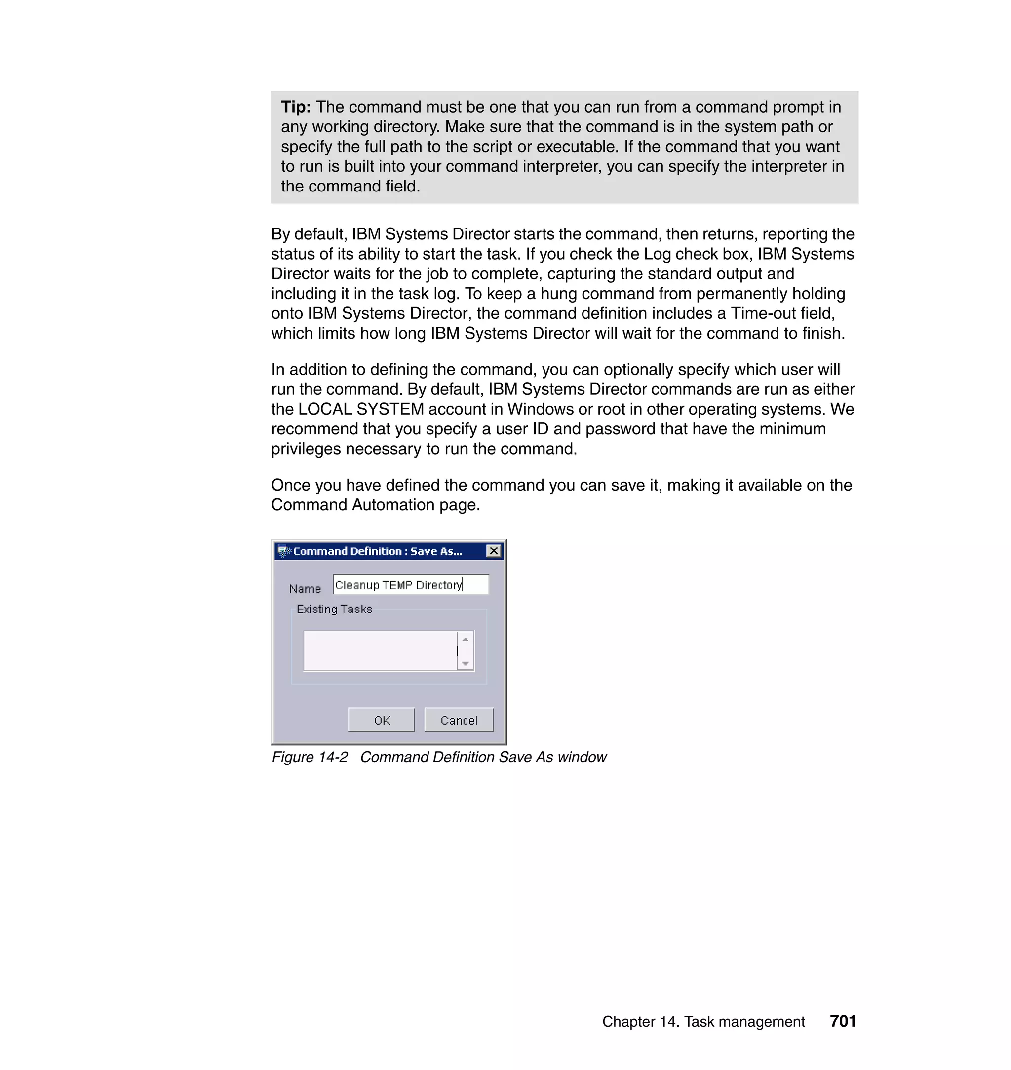 Chapter 14. Task management 701
By default, IBM Systems Director starts the command, then returns, reporting the
status of its ability to start the task. If you check the Log check box, IBM Systems
Director waits for the job to complete, capturing the standard output and
including it in the task log. To keep a hung command from permanently holding
onto IBM Systems Director, the command definition includes a Time-out field,
which limits how long IBM Systems Director will wait for the command to finish.
In addition to defining the command, you can optionally specify which user will
run the command. By default, IBM Systems Director commands are run as either
the LOCAL SYSTEM account in Windows or root in other operating systems. We
recommend that you specify a user ID and password that have the minimum
privileges necessary to run the command.
Once you have defined the command you can save it, making it available on the
Command Automation page.
Figure 14-2 Command Definition Save As window
Tip: The command must be one that you can run from a command prompt in
any working directory. Make sure that the command is in the system path or
specify the full path to the script or executable. If the command that you want
to run is built into your command interpreter, you can specify the interpreter in
the command field.
 