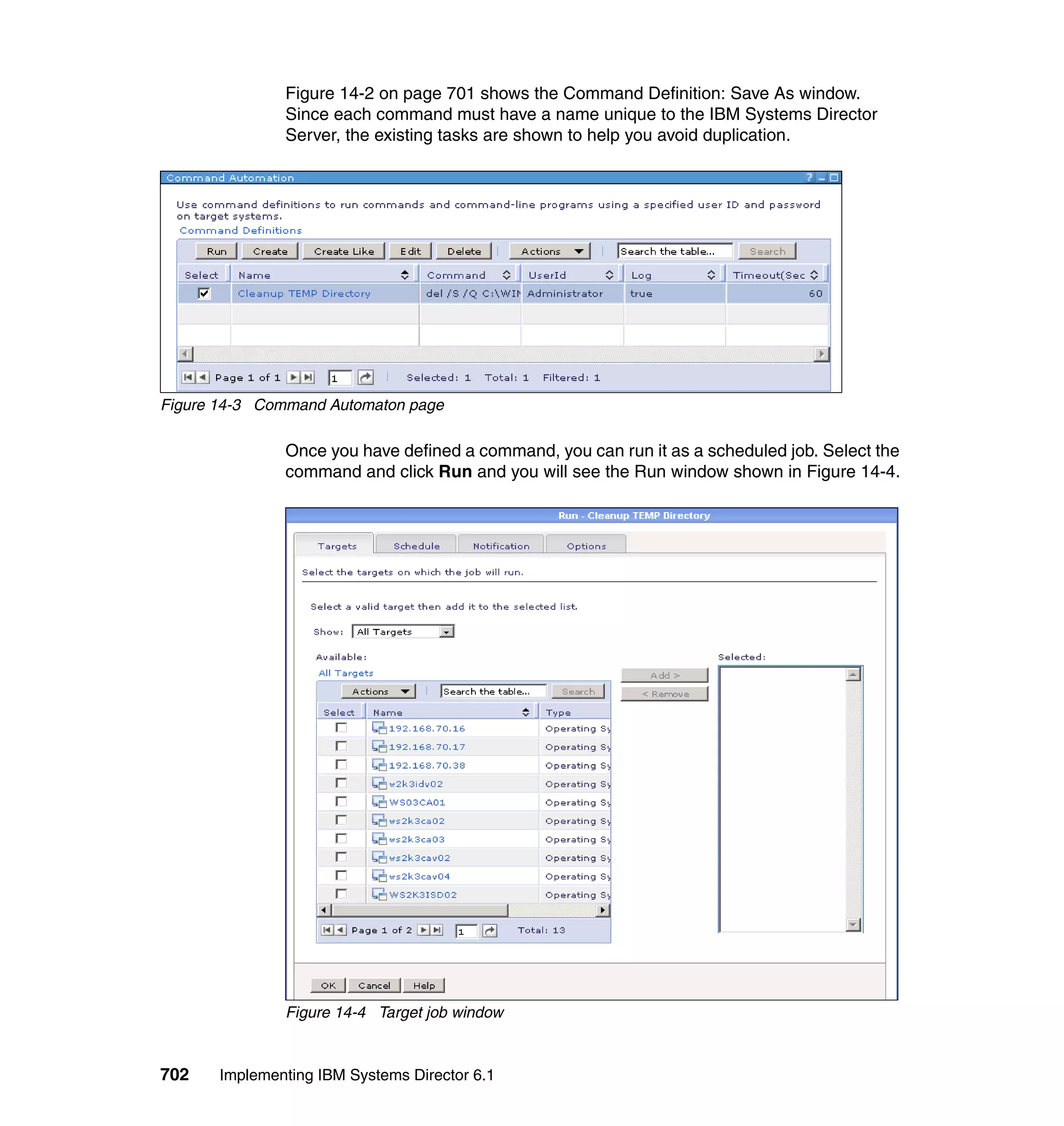 702 Implementing IBM Systems Director 6.1
Figure 14-2 on page 701 shows the Command Definition: Save As window.
Since each command must have a name unique to the IBM Systems Director
Server, the existing tasks are shown to help you avoid duplication.
Figure 14-3 Command Automaton page
Once you have defined a command, you can run it as a scheduled job. Select the
command and click Run and you will see the Run window shown in Figure 14-4.
Figure 14-4 Target job window
 