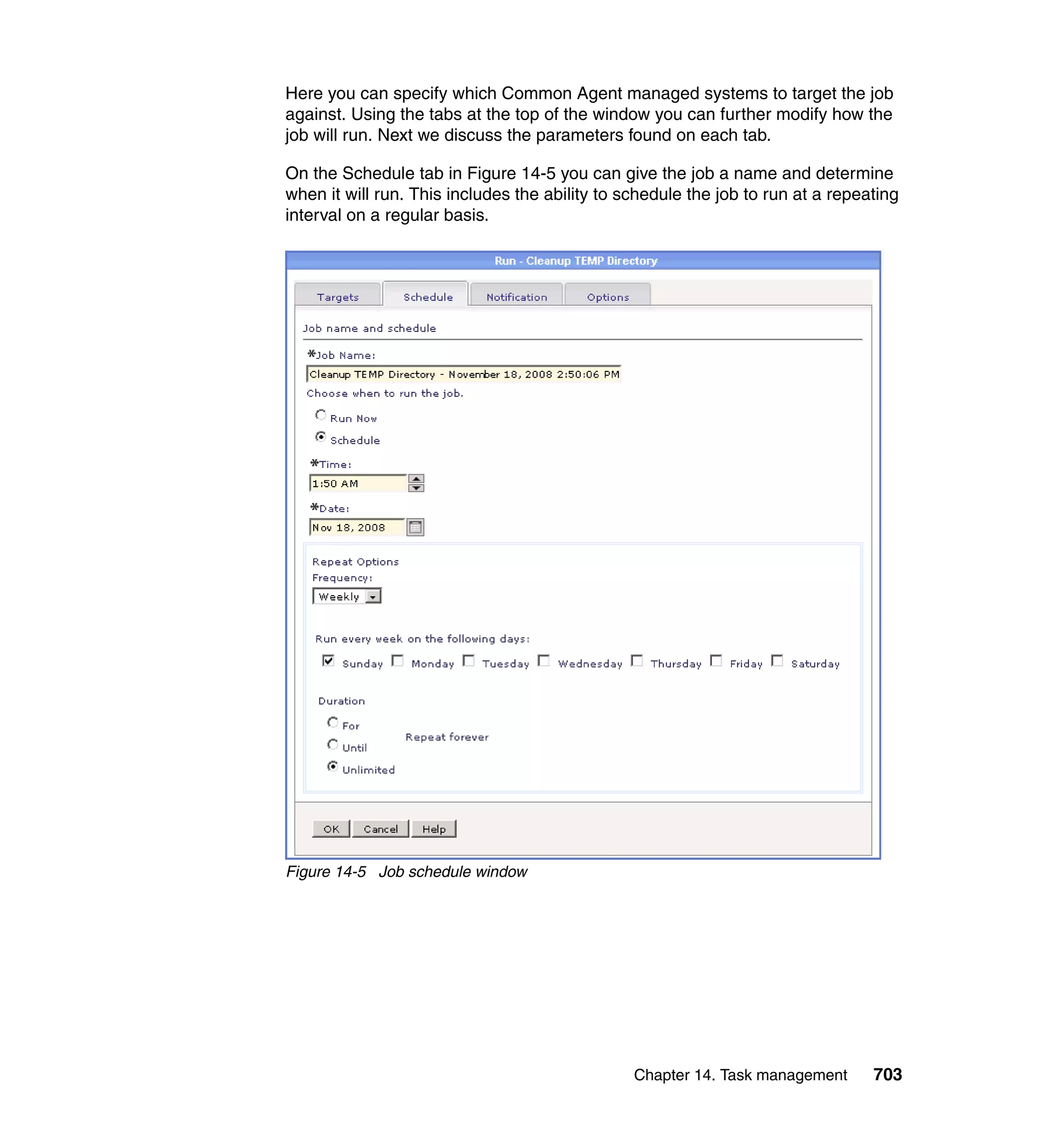 Chapter 14. Task management 703
Here you can specify which Common Agent managed systems to target the job
against. Using the tabs at the top of the window you can further modify how the
job will run. Next we discuss the parameters found on each tab.
On the Schedule tab in Figure 14-5 you can give the job a name and determine
when it will run. This includes the ability to schedule the job to run at a repeating
interval on a regular basis.
Figure 14-5 Job schedule window
 