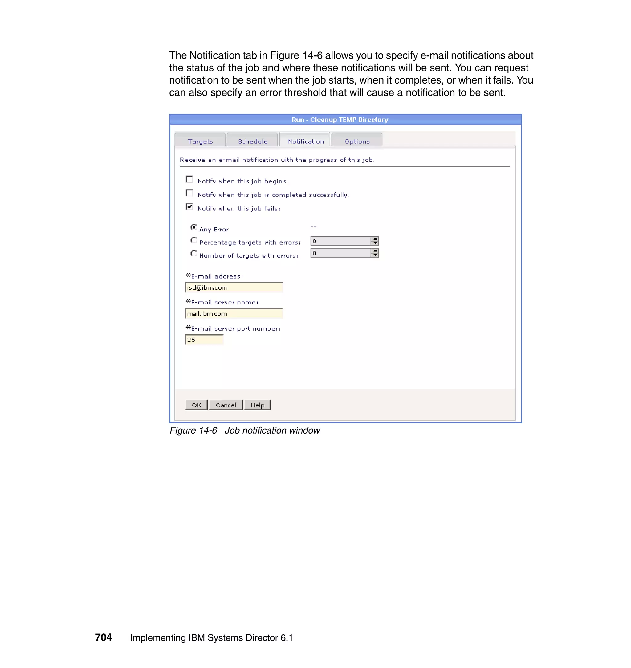 704 Implementing IBM Systems Director 6.1
The Notification tab in Figure 14-6 allows you to specify e-mail notifications about
the status of the job and where these notifications will be sent. You can request
notification to be sent when the job starts, when it completes, or when it fails. You
can also specify an error threshold that will cause a notification to be sent.
Figure 14-6 Job notification window
 