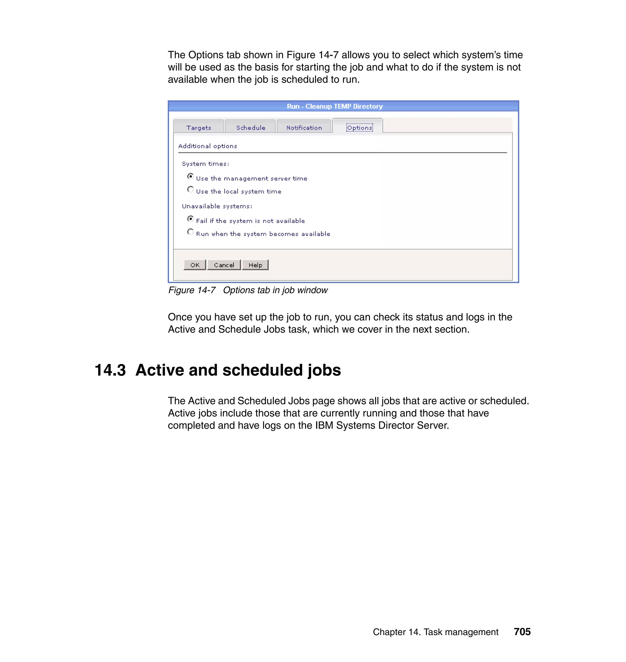 Chapter 14. Task management 705
The Options tab shown in Figure 14-7 allows you to select which system’s time
will be used as the basis for starting the job and what to do if the system is not
available when the job is scheduled to run.
Figure 14-7 Options tab in job window
Once you have set up the job to run, you can check its status and logs in the
Active and Schedule Jobs task, which we cover in the next section.
14.3 Active and scheduled jobs
The Active and Scheduled Jobs page shows all jobs that are active or scheduled.
Active jobs include those that are currently running and those that have
completed and have logs on the IBM Systems Director Server.
 