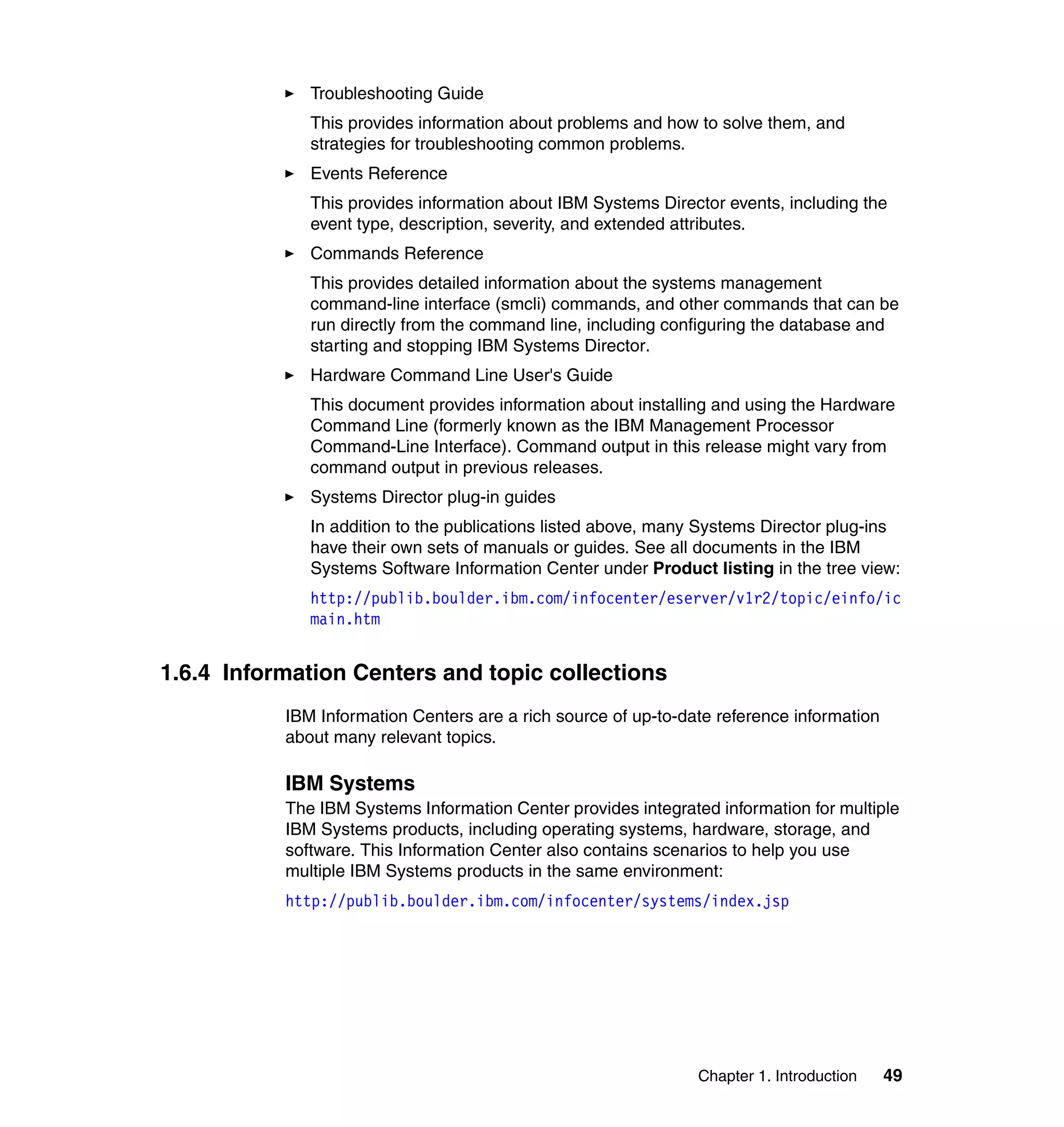 Chapter 1. Introduction 49
Troubleshooting Guide
This provides information about problems and how to solve them, and
strategies for troubleshooting common problems.
Events Reference
This provides information about IBM Systems Director events, including the
event type, description, severity, and extended attributes.
Commands Reference
This provides detailed information about the systems management
command-line interface (smcli) commands, and other commands that can be
run directly from the command line, including configuring the database and
starting and stopping IBM Systems Director.
Hardware Command Line User's Guide
This document provides information about installing and using the Hardware
Command Line (formerly known as the IBM Management Processor
Command-Line Interface). Command output in this release might vary from
command output in previous releases.
Systems Director plug-in guides
In addition to the publications listed above, many Systems Director plug-ins
have their own sets of manuals or guides. See all documents in the IBM
Systems Software Information Center under Product listing in the tree view:
http://publib.boulder.ibm.com/infocenter/eserver/v1r2/topic/einfo/ic
main.htm
1.6.4 Information Centers and topic collections
IBM Information Centers are a rich source of up-to-date reference information
about many relevant topics.
IBM Systems
The IBM Systems Information Center provides integrated information for multiple
IBM Systems products, including operating systems, hardware, storage, and
software. This Information Center also contains scenarios to help you use
multiple IBM Systems products in the same environment:
http://publib.boulder.ibm.com/infocenter/systems/index.jsp
 