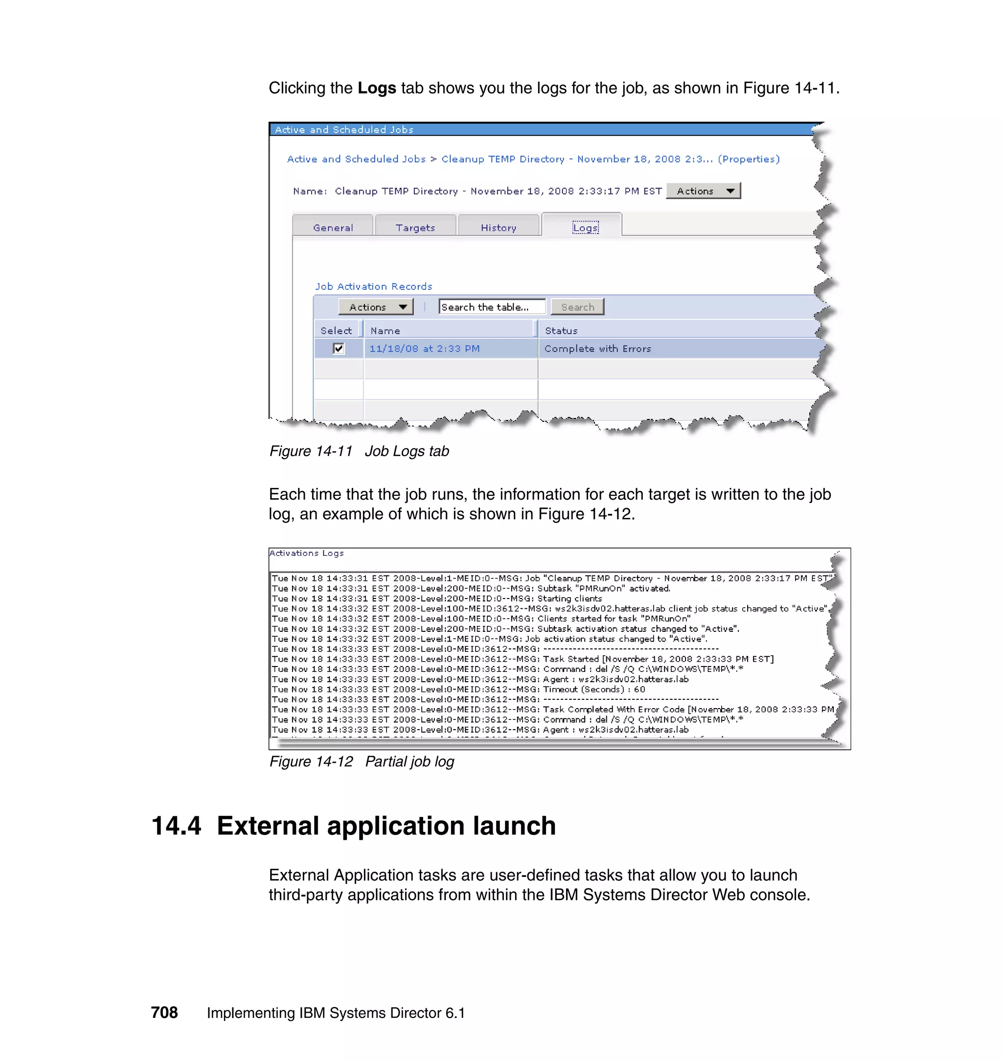 708 Implementing IBM Systems Director 6.1
Clicking the Logs tab shows you the logs for the job, as shown in Figure 14-11.
Figure 14-11 Job Logs tab
Each time that the job runs, the information for each target is written to the job
log, an example of which is shown in Figure 14-12.
Figure 14-12 Partial job log
14.4 External application launch
External Application tasks are user-defined tasks that allow you to launch
third-party applications from within the IBM Systems Director Web console.
 