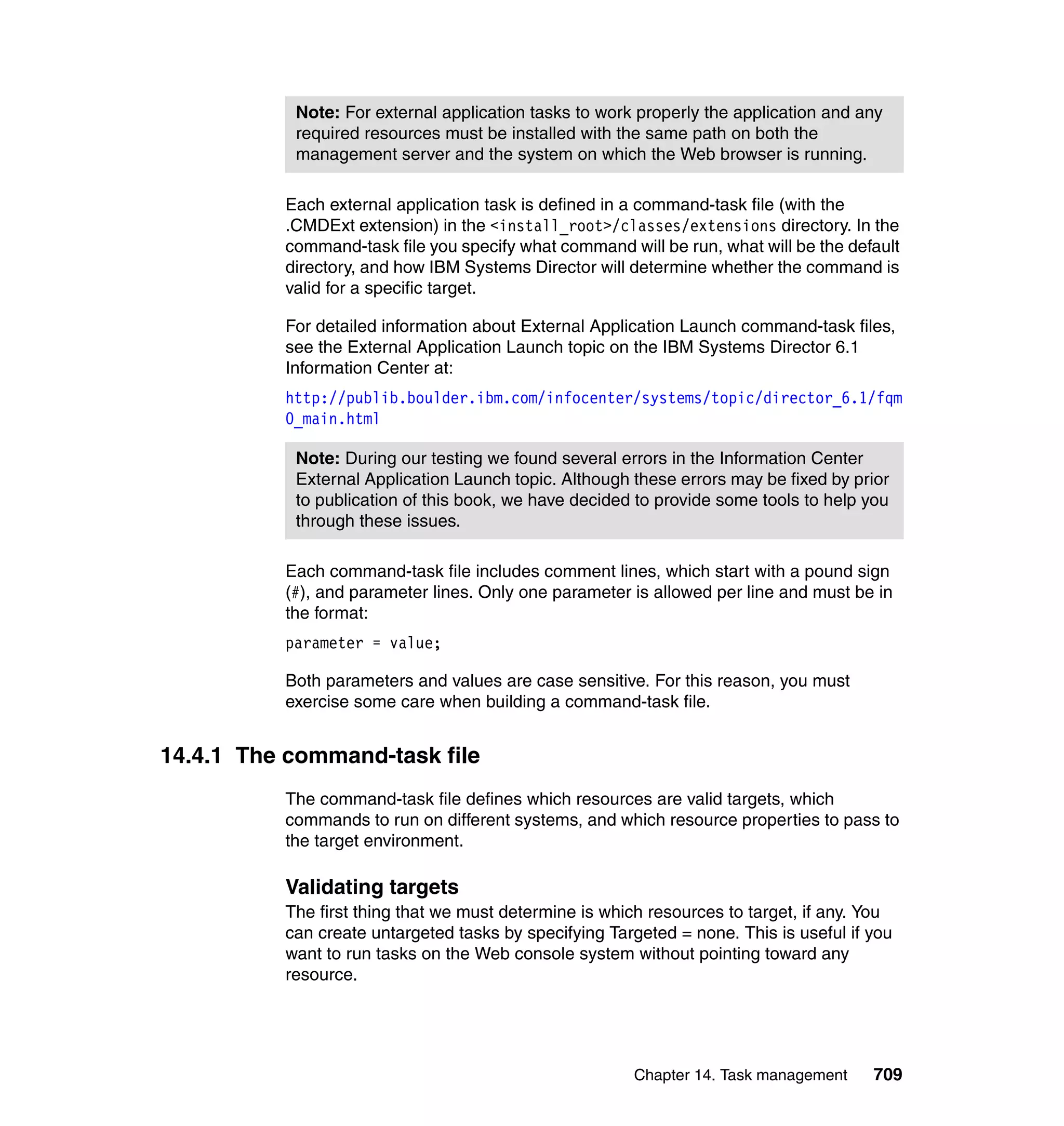 Chapter 14. Task management 709
Each external application task is defined in a command-task file (with the
.CMDExt extension) in the <install_root>/classes/extensions directory. In the
command-task file you specify what command will be run, what will be the default
directory, and how IBM Systems Director will determine whether the command is
valid for a specific target.
For detailed information about External Application Launch command-task files,
see the External Application Launch topic on the IBM Systems Director 6.1
Information Center at:
http://publib.boulder.ibm.com/infocenter/systems/topic/director_6.1/fqm
0_main.html
Each command-task file includes comment lines, which start with a pound sign
(#), and parameter lines. Only one parameter is allowed per line and must be in
the format:
parameter = value;
Both parameters and values are case sensitive. For this reason, you must
exercise some care when building a command-task file.
14.4.1 The command-task file
The command-task file defines which resources are valid targets, which
commands to run on different systems, and which resource properties to pass to
the target environment.
Validating targets
The first thing that we must determine is which resources to target, if any. You
can create untargeted tasks by specifying Targeted = none. This is useful if you
want to run tasks on the Web console system without pointing toward any
resource.
Note: For external application tasks to work properly the application and any
required resources must be installed with the same path on both the
management server and the system on which the Web browser is running.
Note: During our testing we found several errors in the Information Center
External Application Launch topic. Although these errors may be fixed by prior
to publication of this book, we have decided to provide some tools to help you
through these issues.
 