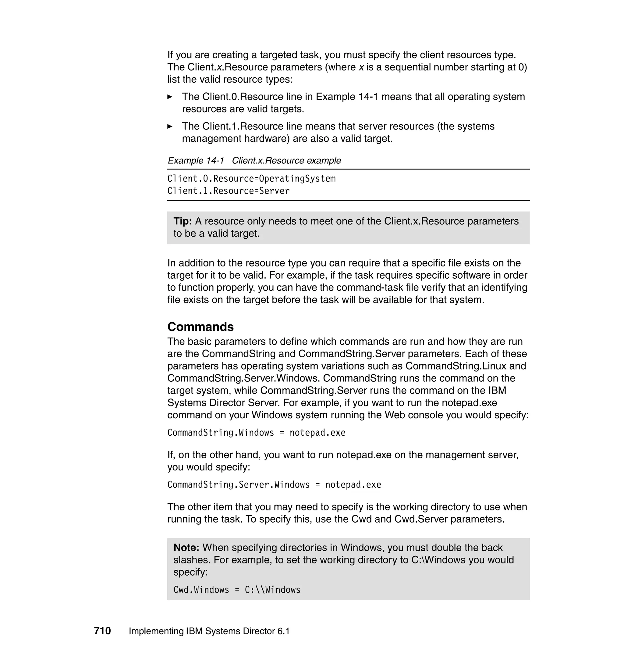 710 Implementing IBM Systems Director 6.1
If you are creating a targeted task, you must specify the client resources type.
The Client.x.Resource parameters (where x is a sequential number starting at 0)
list the valid resource types:
The Client.0.Resource line in Example 14-1 means that all operating system
resources are valid targets.
The Client.1.Resource line means that server resources (the systems
management hardware) are also a valid target.
Example 14-1 Client.x.Resource example
Client.0.Resource=OperatingSystem
Client.1.Resource=Server
In addition to the resource type you can require that a specific file exists on the
target for it to be valid. For example, if the task requires specific software in order
to function properly, you can have the command-task file verify that an identifying
file exists on the target before the task will be available for that system.
Commands
The basic parameters to define which commands are run and how they are run
are the CommandString and CommandString.Server parameters. Each of these
parameters has operating system variations such as CommandString.Linux and
CommandString.Server.Windows. CommandString runs the command on the
target system, while CommandString.Server runs the command on the IBM
Systems Director Server. For example, if you want to run the notepad.exe
command on your Windows system running the Web console you would specify:
CommandString.Windows = notepad.exe
If, on the other hand, you want to run notepad.exe on the management server,
you would specify:
CommandString.Server.Windows = notepad.exe
The other item that you may need to specify is the working directory to use when
running the task. To specify this, use the Cwd and Cwd.Server parameters.
Tip: A resource only needs to meet one of the Client.x.Resource parameters
to be a valid target.
Note: When specifying directories in Windows, you must double the back
slashes. For example, to set the working directory to C:Windows you would
specify:
Cwd.Windows = C:Windows
 