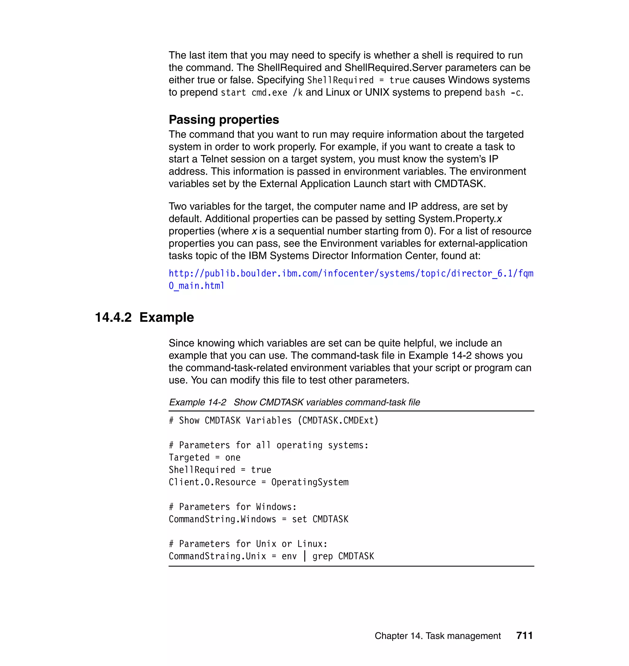 Chapter 14. Task management 711
The last item that you may need to specify is whether a shell is required to run
the command. The ShellRequired and ShellRequired.Server parameters can be
either true or false. Specifying ShellRequired = true causes Windows systems
to prepend start cmd.exe /k and Linux or UNIX systems to prepend bash -c.
Passing properties
The command that you want to run may require information about the targeted
system in order to work properly. For example, if you want to create a task to
start a Telnet session on a target system, you must know the system’s IP
address. This information is passed in environment variables. The environment
variables set by the External Application Launch start with CMDTASK.
Two variables for the target, the computer name and IP address, are set by
default. Additional properties can be passed by setting System.Property.x
properties (where x is a sequential number starting from 0). For a list of resource
properties you can pass, see the Environment variables for external-application
tasks topic of the IBM Systems Director Information Center, found at:
http://publib.boulder.ibm.com/infocenter/systems/topic/director_6.1/fqm
0_main.html
14.4.2 Example
Since knowing which variables are set can be quite helpful, we include an
example that you can use. The command-task file in Example 14-2 shows you
the command-task-related environment variables that your script or program can
use. You can modify this file to test other parameters.
Example 14-2 Show CMDTASK variables command-task file
# Show CMDTASK Variables (CMDTASK.CMDExt)
# Parameters for all operating systems:
Targeted = one
ShellRequired = true
Client.0.Resource = OperatingSystem
# Parameters for Windows:
CommandString.Windows = set CMDTASK
# Parameters for Unix or Linux:
CommandStraing.Unix = env | grep CMDTASK
 