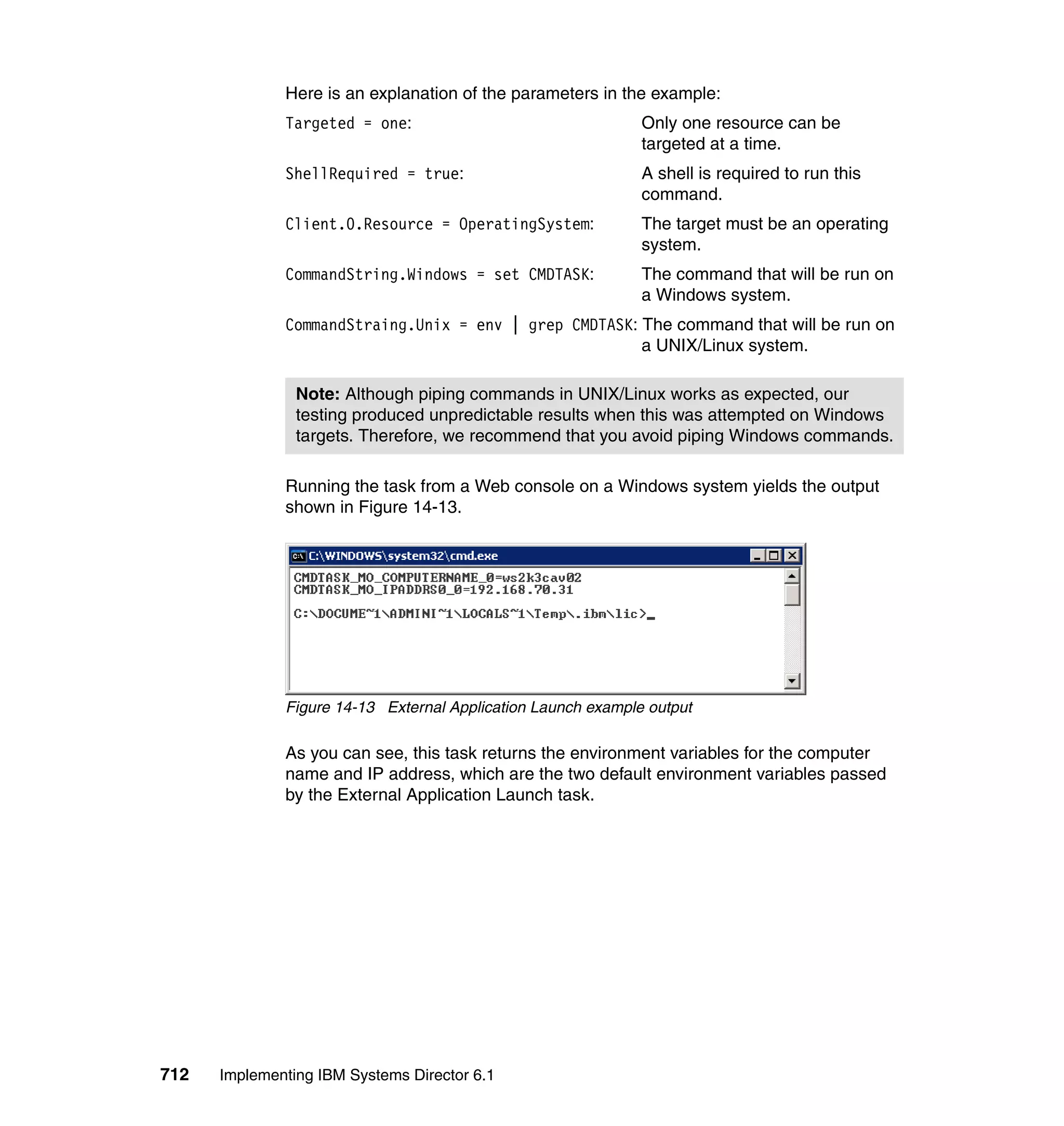 712 Implementing IBM Systems Director 6.1
Here is an explanation of the parameters in the example:
Targeted = one: Only one resource can be
targeted at a time.
ShellRequired = true: A shell is required to run this
command.
Client.0.Resource = OperatingSystem: The target must be an operating
system.
CommandString.Windows = set CMDTASK: The command that will be run on
a Windows system.
CommandStraing.Unix = env | grep CMDTASK: The command that will be run on
a UNIX/Linux system.
Running the task from a Web console on a Windows system yields the output
shown in Figure 14-13.
Figure 14-13 External Application Launch example output
As you can see, this task returns the environment variables for the computer
name and IP address, which are the two default environment variables passed
by the External Application Launch task.
Note: Although piping commands in UNIX/Linux works as expected, our
testing produced unpredictable results when this was attempted on Windows
targets. Therefore, we recommend that you avoid piping Windows commands.
 