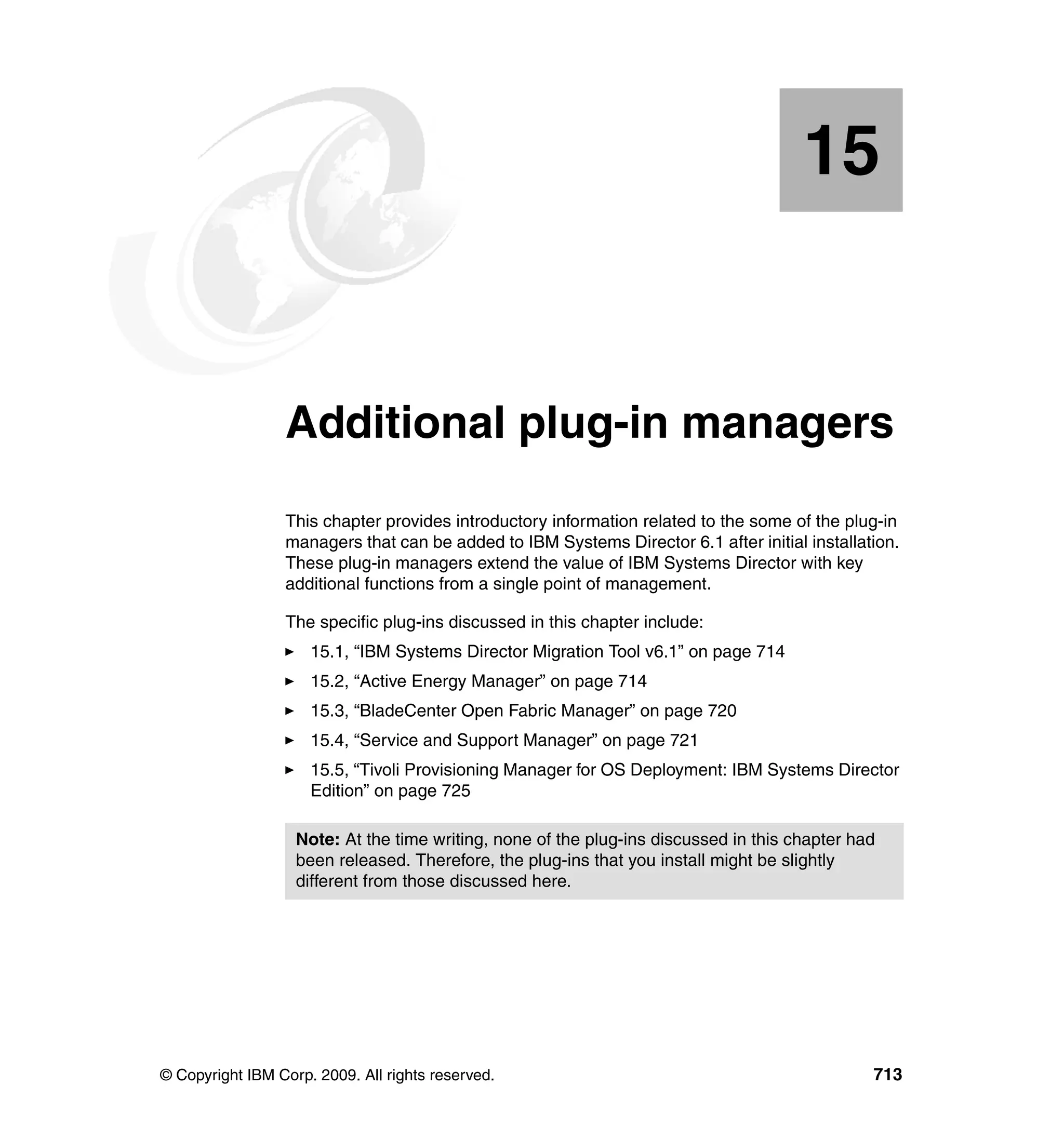 © Copyright IBM Corp. 2009. All rights reserved. 713
Chapter 15. Additional plug-in managers
This chapter provides introductory information related to the some of the plug-in
managers that can be added to IBM Systems Director 6.1 after initial installation.
These plug-in managers extend the value of IBM Systems Director with key
additional functions from a single point of management.
The specific plug-ins discussed in this chapter include:
15.1, “IBM Systems Director Migration Tool v6.1” on page 714
15.2, “Active Energy Manager” on page 714
15.3, “BladeCenter Open Fabric Manager” on page 720
15.4, “Service and Support Manager” on page 721
15.5, “Tivoli Provisioning Manager for OS Deployment: IBM Systems Director
Edition” on page 725
15
Note: At the time writing, none of the plug-ins discussed in this chapter had
been released. Therefore, the plug-ins that you install might be slightly
different from those discussed here.
 