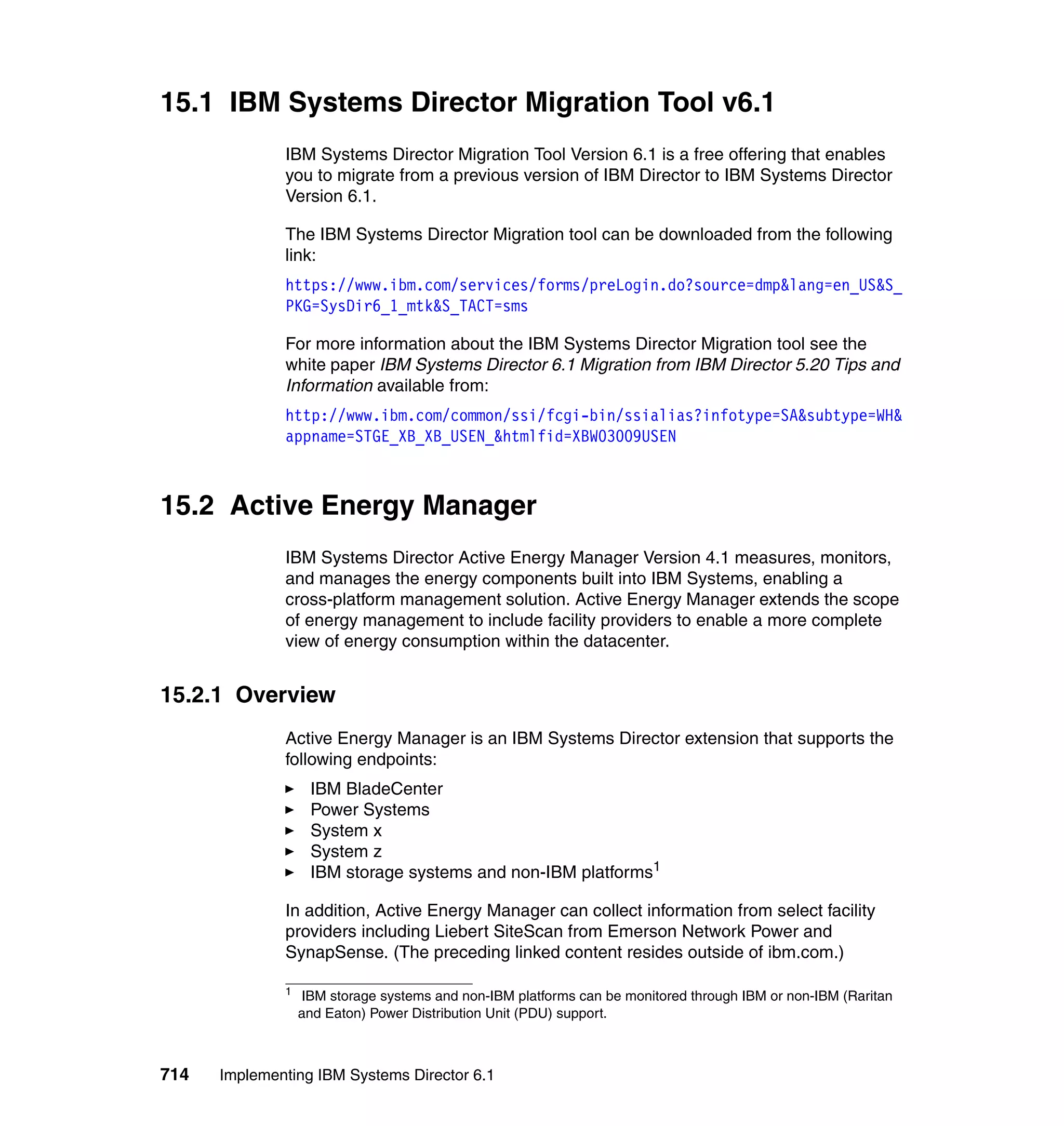 714 Implementing IBM Systems Director 6.1
15.1 IBM Systems Director Migration Tool v6.1
IBM Systems Director Migration Tool Version 6.1 is a free offering that enables
you to migrate from a previous version of IBM Director to IBM Systems Director
Version 6.1.
The IBM Systems Director Migration tool can be downloaded from the following
link:
https://www.ibm.com/services/forms/preLogin.do?source=dmp&lang=en_US&S_
PKG=SysDir6_1_mtk&S_TACT=sms
For more information about the IBM Systems Director Migration tool see the
white paper IBM Systems Director 6.1 Migration from IBM Director 5.20 Tips and
Information available from:
http://www.ibm.com/common/ssi/fcgi-bin/ssialias?infotype=SA&subtype=WH&
appname=STGE_XB_XB_USEN_&htmlfid=XBW03009USEN
15.2 Active Energy Manager
IBM Systems Director Active Energy Manager Version 4.1 measures, monitors,
and manages the energy components built into IBM Systems, enabling a
cross-platform management solution. Active Energy Manager extends the scope
of energy management to include facility providers to enable a more complete
view of energy consumption within the datacenter.
15.2.1 Overview
Active Energy Manager is an IBM Systems Director extension that supports the
following endpoints:
IBM BladeCenter
Power Systems
System x
System z
IBM storage systems and non-IBM platforms1
In addition, Active Energy Manager can collect information from select facility
providers including Liebert SiteScan from Emerson Network Power and
SynapSense. (The preceding linked content resides outside of ibm.com.)
1
IBM storage systems and non-IBM platforms can be monitored through IBM or non-IBM (Raritan
and Eaton) Power Distribution Unit (PDU) support.
 