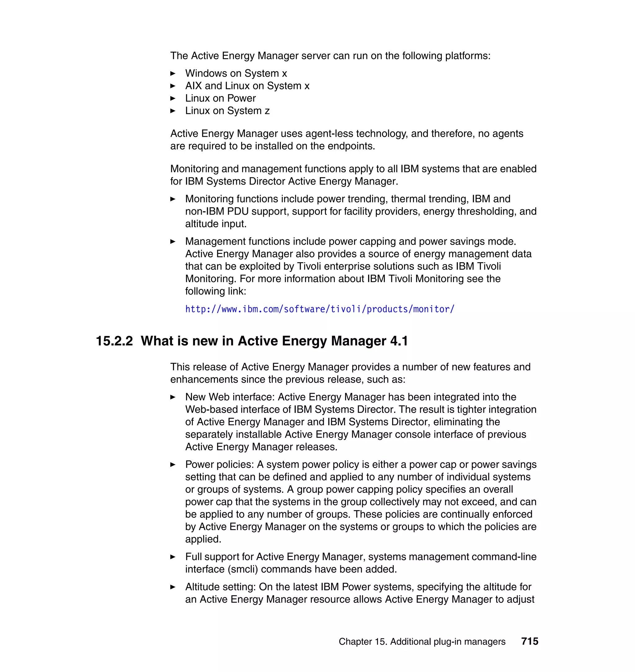 Chapter 15. Additional plug-in managers 715
The Active Energy Manager server can run on the following platforms:
Windows on System x
AIX and Linux on System x
Linux on Power
Linux on System z
Active Energy Manager uses agent-less technology, and therefore, no agents
are required to be installed on the endpoints.
Monitoring and management functions apply to all IBM systems that are enabled
for IBM Systems Director Active Energy Manager.
Monitoring functions include power trending, thermal trending, IBM and
non-IBM PDU support, support for facility providers, energy thresholding, and
altitude input.
Management functions include power capping and power savings mode.
Active Energy Manager also provides a source of energy management data
that can be exploited by Tivoli enterprise solutions such as IBM Tivoli
Monitoring. For more information about IBM Tivoli Monitoring see the
following link:
http://www.ibm.com/software/tivoli/products/monitor/
15.2.2 What is new in Active Energy Manager 4.1
This release of Active Energy Manager provides a number of new features and
enhancements since the previous release, such as:
New Web interface: Active Energy Manager has been integrated into the
Web-based interface of IBM Systems Director. The result is tighter integration
of Active Energy Manager and IBM Systems Director, eliminating the
separately installable Active Energy Manager console interface of previous
Active Energy Manager releases.
Power policies: A system power policy is either a power cap or power savings
setting that can be defined and applied to any number of individual systems
or groups of systems. A group power capping policy specifies an overall
power cap that the systems in the group collectively may not exceed, and can
be applied to any number of groups. These policies are continually enforced
by Active Energy Manager on the systems or groups to which the policies are
applied.
Full support for Active Energy Manager, systems management command-line
interface (smcli) commands have been added.
Altitude setting: On the latest IBM Power systems, specifying the altitude for
an Active Energy Manager resource allows Active Energy Manager to adjust
 