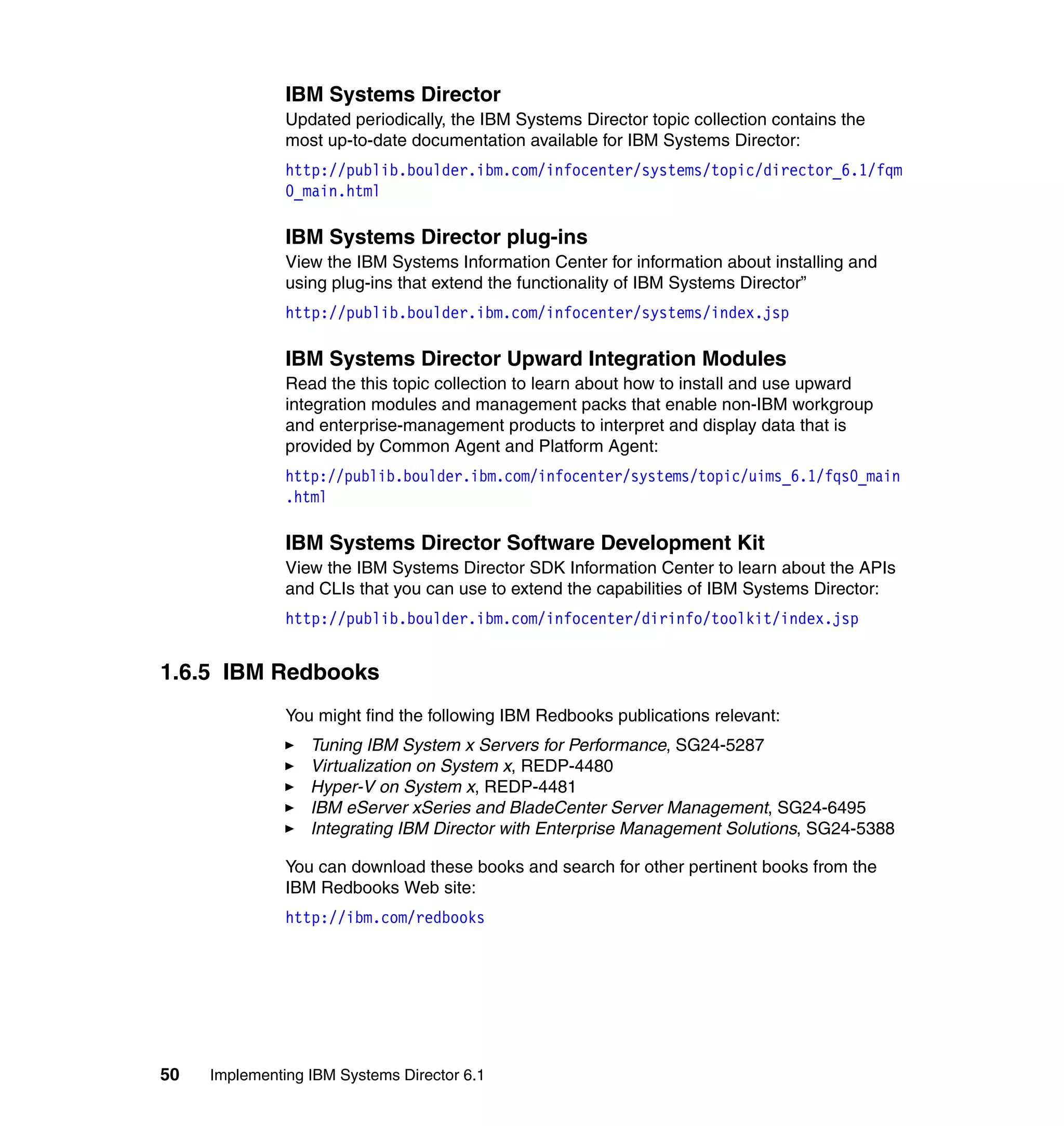 50 Implementing IBM Systems Director 6.1
IBM Systems Director
Updated periodically, the IBM Systems Director topic collection contains the
most up-to-date documentation available for IBM Systems Director:
http://publib.boulder.ibm.com/infocenter/systems/topic/director_6.1/fqm
0_main.html
IBM Systems Director plug-ins
View the IBM Systems Information Center for information about installing and
using plug-ins that extend the functionality of IBM Systems Director”
http://publib.boulder.ibm.com/infocenter/systems/index.jsp
IBM Systems Director Upward Integration Modules
Read the this topic collection to learn about how to install and use upward
integration modules and management packs that enable non-IBM workgroup
and enterprise-management products to interpret and display data that is
provided by Common Agent and Platform Agent:
http://publib.boulder.ibm.com/infocenter/systems/topic/uims_6.1/fqs0_main
.html
IBM Systems Director Software Development Kit
View the IBM Systems Director SDK Information Center to learn about the APIs
and CLIs that you can use to extend the capabilities of IBM Systems Director:
http://publib.boulder.ibm.com/infocenter/dirinfo/toolkit/index.jsp
1.6.5 IBM Redbooks
You might find the following IBM Redbooks publications relevant:
Tuning IBM System x Servers for Performance, SG24-5287
Virtualization on System x, REDP-4480
Hyper-V on System x, REDP-4481
IBM eServer xSeries and BladeCenter Server Management, SG24-6495
Integrating IBM Director with Enterprise Management Solutions, SG24-5388
You can download these books and search for other pertinent books from the
IBM Redbooks Web site:
http://ibm.com/redbooks
 