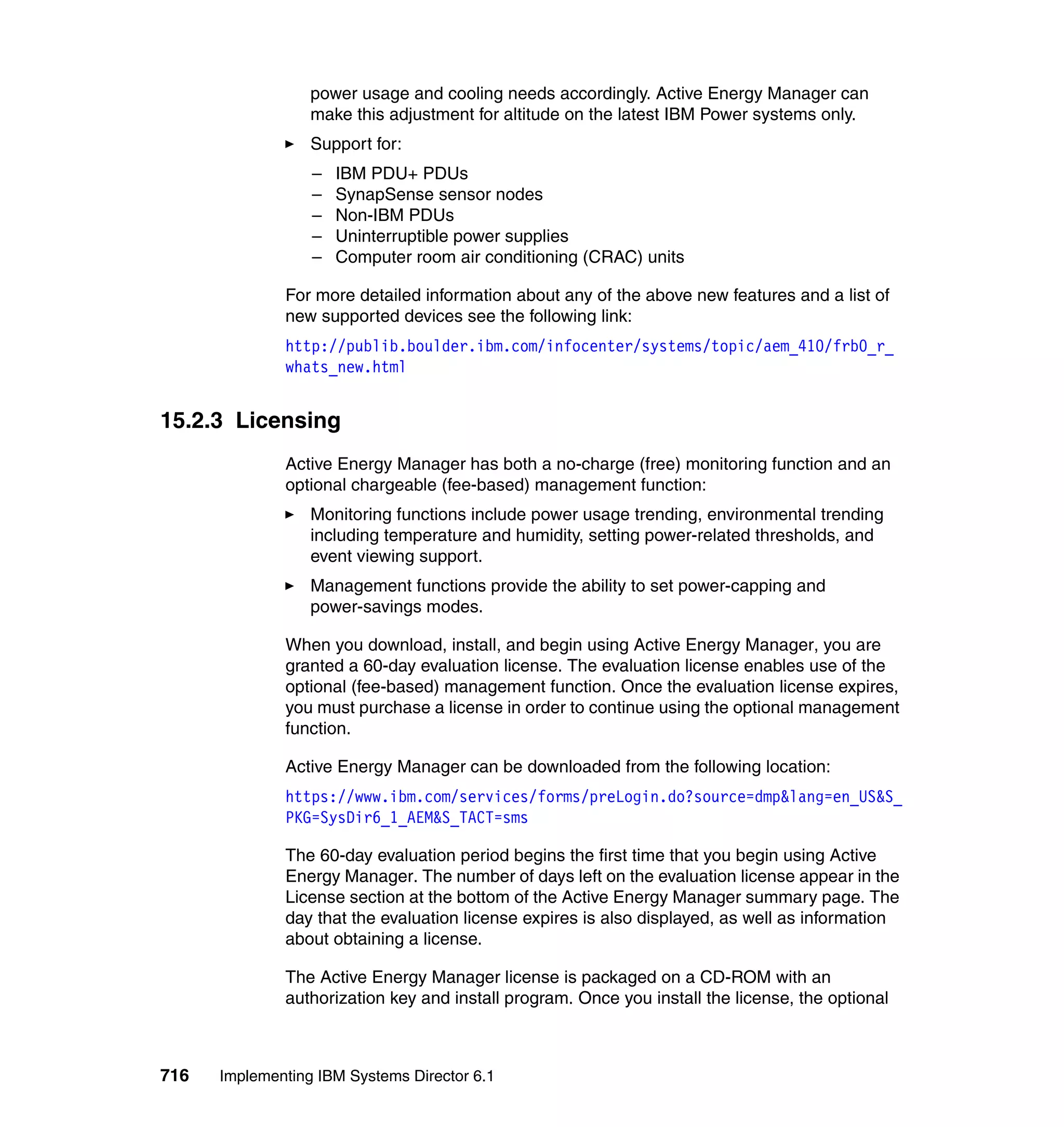 716 Implementing IBM Systems Director 6.1
power usage and cooling needs accordingly. Active Energy Manager can
make this adjustment for altitude on the latest IBM Power systems only.
Support for:
– IBM PDU+ PDUs
– SynapSense sensor nodes
– Non-IBM PDUs
– Uninterruptible power supplies
– Computer room air conditioning (CRAC) units
For more detailed information about any of the above new features and a list of
new supported devices see the following link:
http://publib.boulder.ibm.com/infocenter/systems/topic/aem_410/frb0_r_
whats_new.html
15.2.3 Licensing
Active Energy Manager has both a no-charge (free) monitoring function and an
optional chargeable (fee-based) management function:
Monitoring functions include power usage trending, environmental trending
including temperature and humidity, setting power-related thresholds, and
event viewing support.
Management functions provide the ability to set power-capping and
power-savings modes.
When you download, install, and begin using Active Energy Manager, you are
granted a 60-day evaluation license. The evaluation license enables use of the
optional (fee-based) management function. Once the evaluation license expires,
you must purchase a license in order to continue using the optional management
function.
Active Energy Manager can be downloaded from the following location:
https://www.ibm.com/services/forms/preLogin.do?source=dmp&lang=en_US&S_
PKG=SysDir6_1_AEM&S_TACT=sms
The 60-day evaluation period begins the first time that you begin using Active
Energy Manager. The number of days left on the evaluation license appear in the
License section at the bottom of the Active Energy Manager summary page. The
day that the evaluation license expires is also displayed, as well as information
about obtaining a license.
The Active Energy Manager license is packaged on a CD-ROM with an
authorization key and install program. Once you install the license, the optional
 